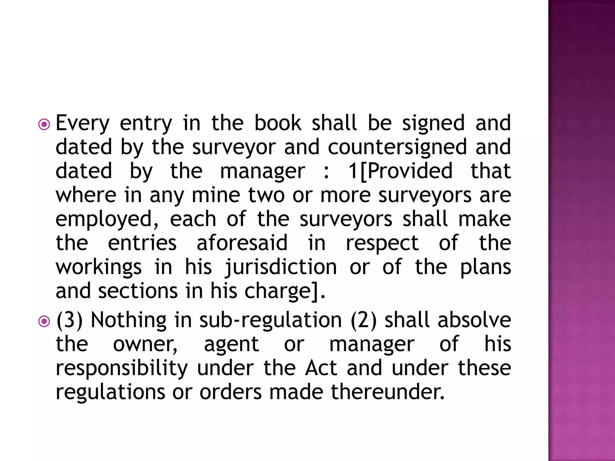  Every

entry in the book shall be signed and
dated by the surveyor and countersigned and
dated by the manager : 1[Provided that
where in any mine two or more surveyors are
employed, each of the surveyors shall make
the entries aforesaid in respect of the
workings in his jurisdiction or of the plans
and sections in his charge].
 (3) Nothing in sub-regulation (2) shall absolve
the owner, agent or manager of his
responsibility under the Act and under these
regulations or orders made thereunder.

 