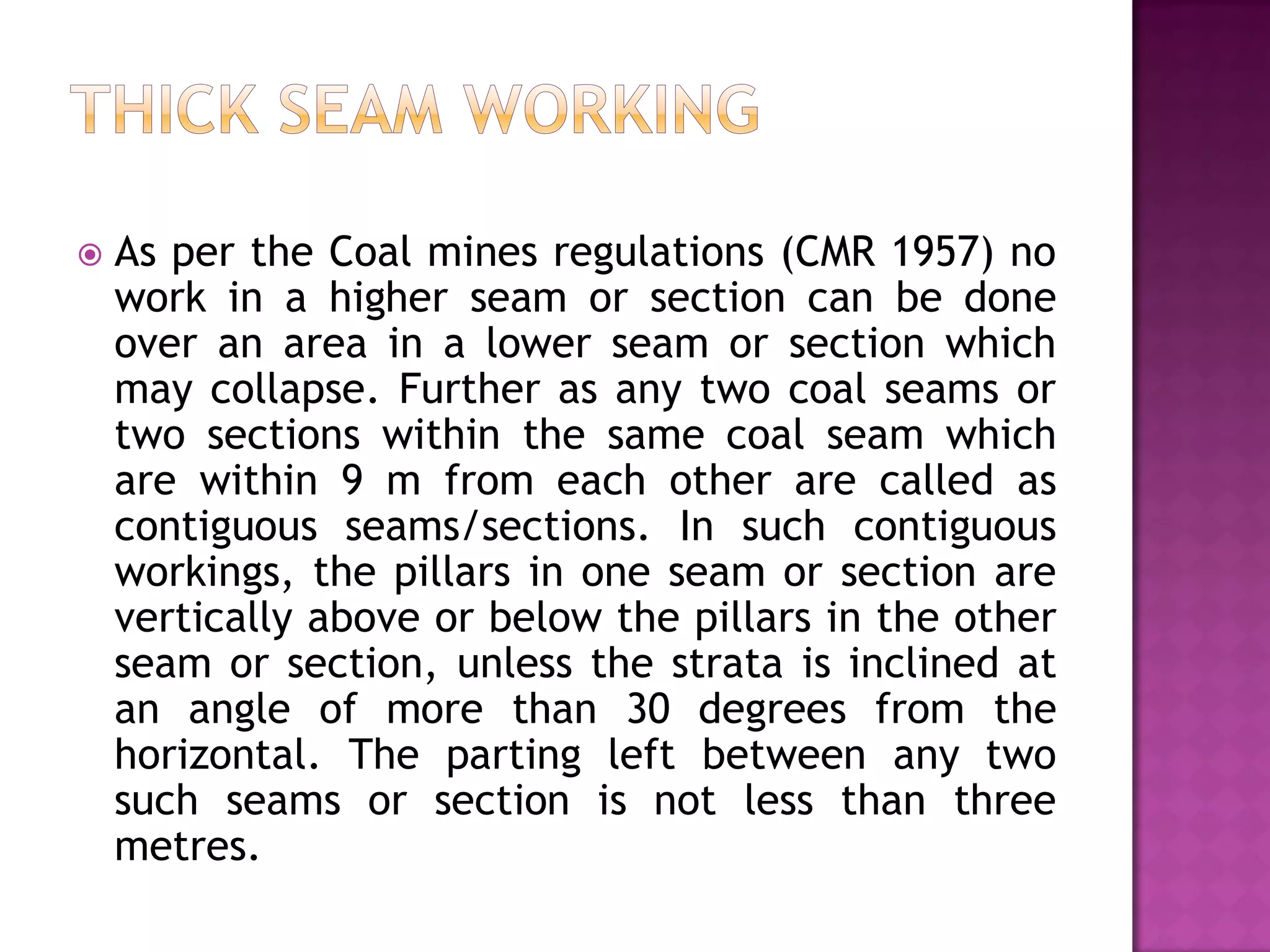 

As per the Coal mines regulations (CMR 1957) no
work in a higher seam or section can be done
over an area in a lower seam or section which
may collapse. Further as any two coal seams or
two sections within the same coal seam which
are within 9 m from each other are called as
contiguous seams/sections. In such contiguous
workings, the pillars in one seam or section are
vertically above or below the pillars in the other
seam or section, unless the strata is inclined at
an angle of more than 30 degrees from the
horizontal. The parting left between any two
such seams or section is not less than three
metres.

 