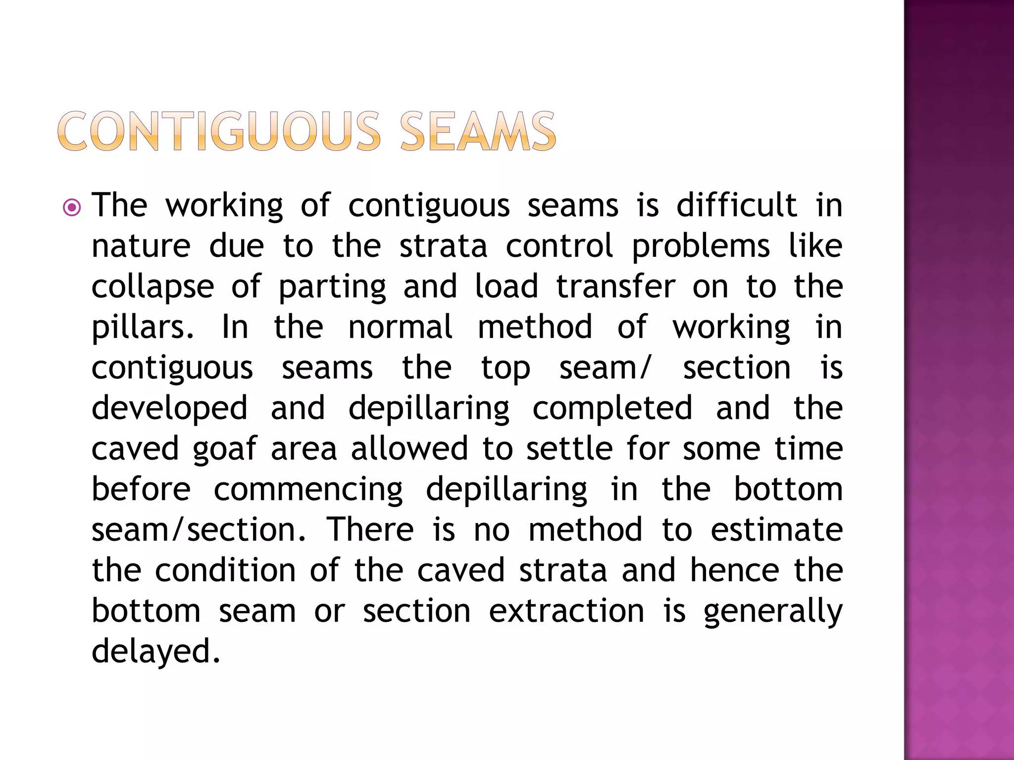 

The working of contiguous seams is difficult in
nature due to the strata control problems like
collapse of parting and load transfer on to the
pillars. In the normal method of working in
contiguous seams the top seam/ section is
developed and depillaring completed and the
caved goaf area allowed to settle for some time
before commencing depillaring in the bottom
seam/section. There is no method to estimate
the condition of the caved strata and hence the
bottom seam or section extraction is generally
delayed.

 