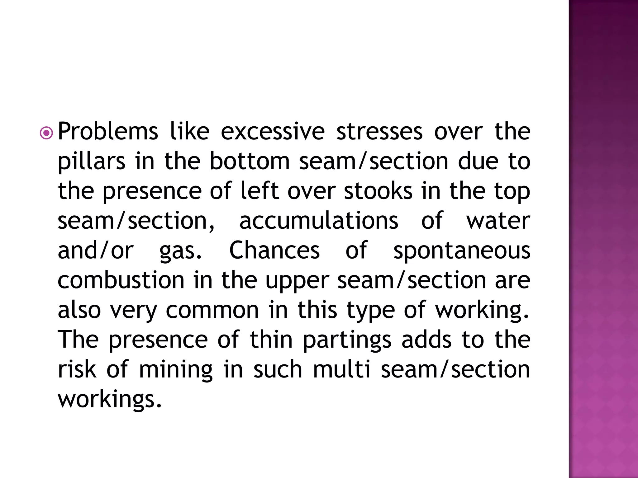  Problems

like excessive stresses over the
pillars in the bottom seam/section due to
the presence of left over stooks in the top
seam/section, accumulations of water
and/or gas. Chances of spontaneous
combustion in the upper seam/section are
also very common in this type of working.
The presence of thin partings adds to the
risk of mining in such multi seam/section
workings.

 