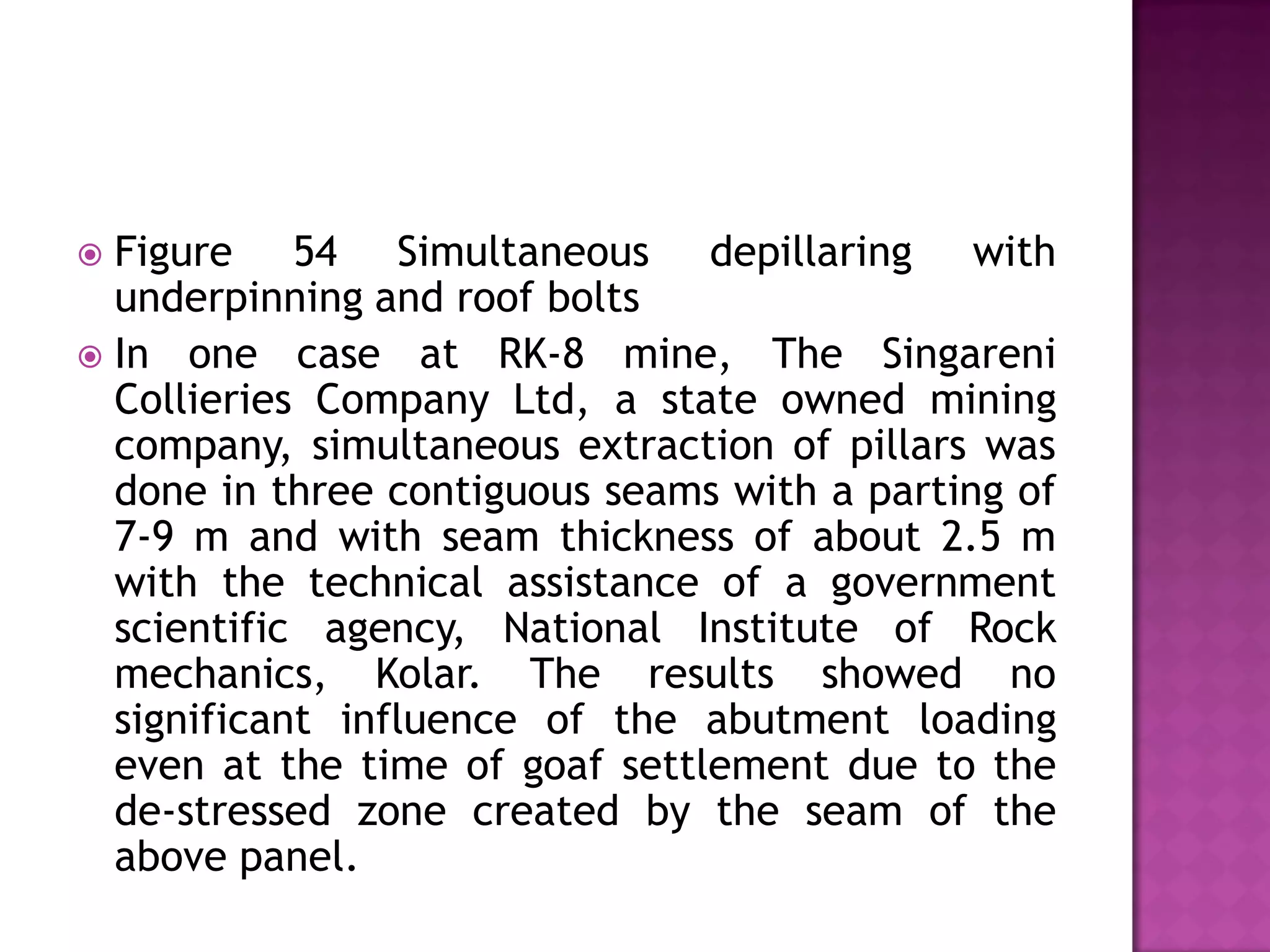 Figure 54 Simultaneous depillaring with
underpinning and roof bolts
 In one case at RK-8 mine, The Singareni
Collieries Company Ltd, a state owned mining
company, simultaneous extraction of pillars was
done in three contiguous seams with a parting of
7-9 m and with seam thickness of about 2.5 m
with the technical assistance of a government
scientific agency, National Institute of Rock
mechanics, Kolar. The results showed no
significant influence of the abutment loading
even at the time of goaf settlement due to the
de-stressed zone created by the seam of the
above panel.


 