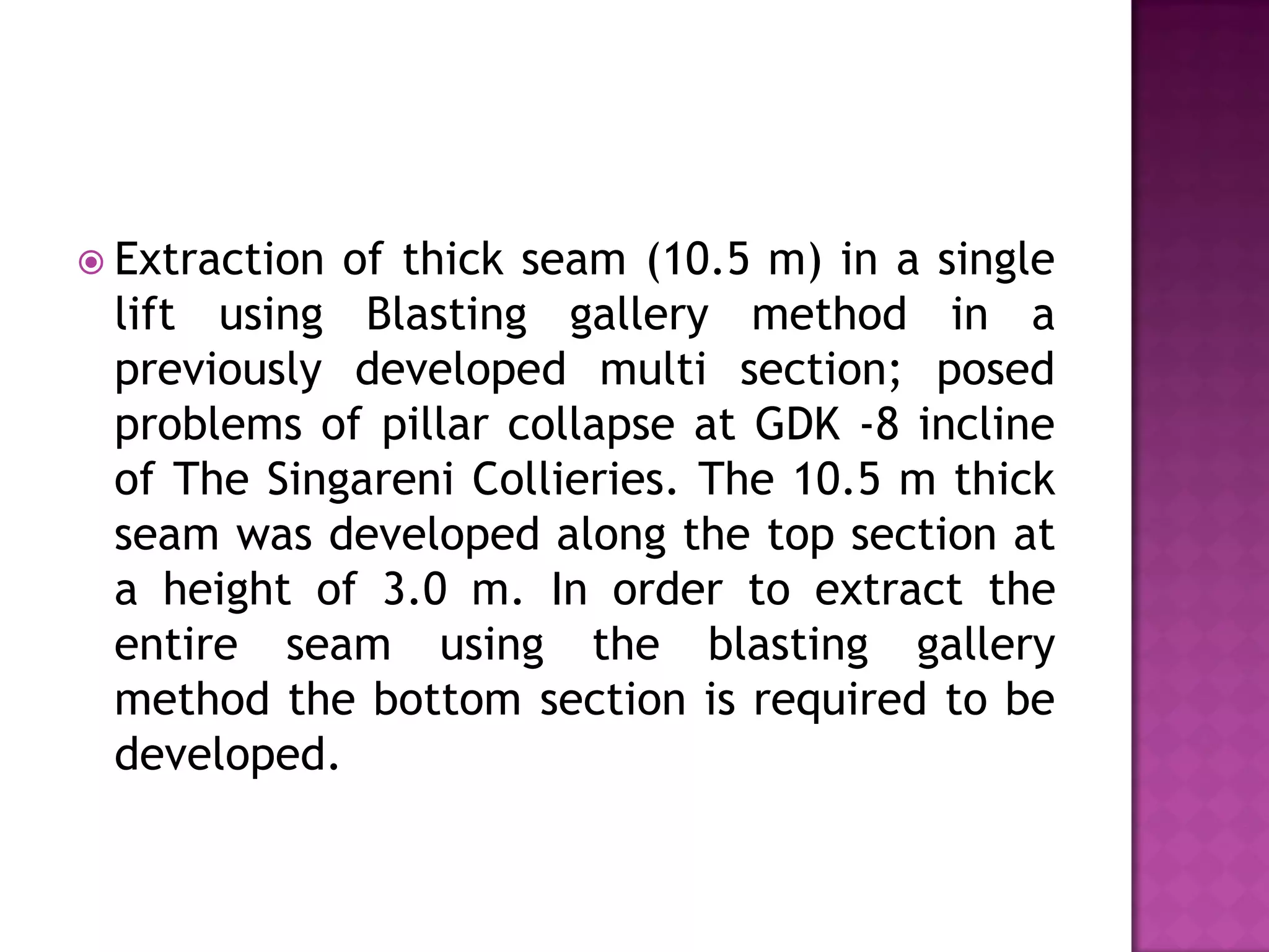 Extraction

of thick seam (10.5 m) in a single
lift using Blasting gallery method in a
previously developed multi section; posed
problems of pillar collapse at GDK -8 incline
of The Singareni Collieries. The 10.5 m thick
seam was developed along the top section at
a height of 3.0 m. In order to extract the
entire seam using the blasting gallery
method the bottom section is required to be
developed.

 