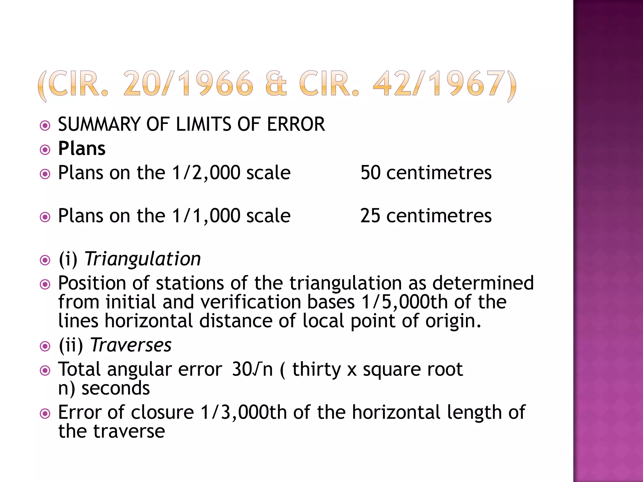 

SUMMARY OF LIMITS OF ERROR
Plans
Plans on the 1/2,000 scale

50 centimetres



Plans on the 1/1,000 scale

25 centimetres



(i) Triangulation
Position of stations of the triangulation as determined
from initial and verification bases 1/5,000th of the
lines horizontal distance of local point of origin.
(ii) Traverses
Total angular error 30√n ( thirty x square root
n) seconds
Error of closure 1/3,000th of the horizontal length of
the traverse











 