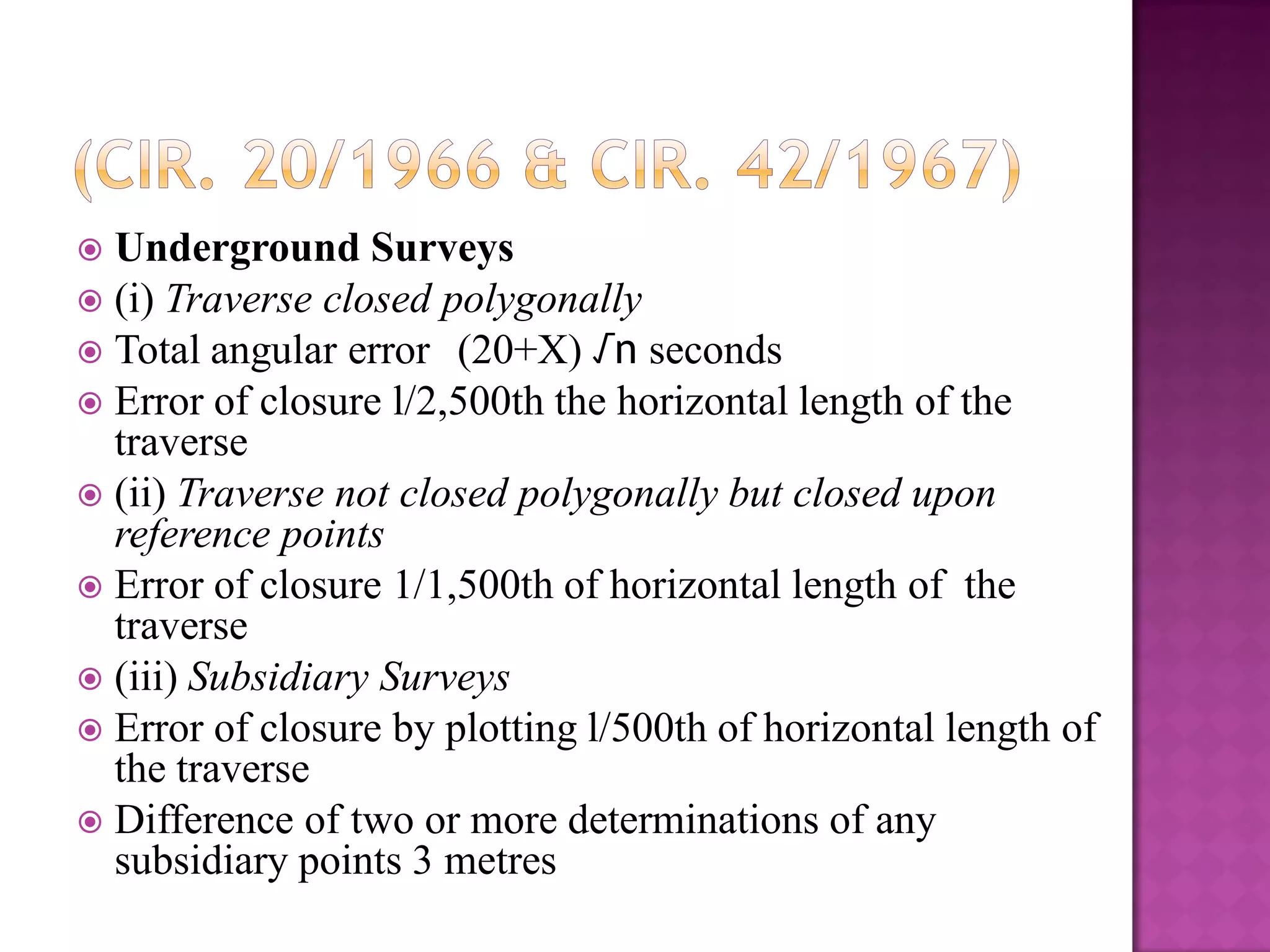 Underground Surveys
 (i) Traverse closed polygonally
 Total angular error (20+X) √n seconds
 Error of closure l/2,500th the horizontal length of the
traverse
 (ii) Traverse not closed polygonally but closed upon
reference points
 Error of closure 1/1,500th of horizontal length of the
traverse
 (iii) Subsidiary Surveys
 Error of closure by plotting l/500th of horizontal length of
the traverse
 Difference of two or more determinations of any
subsidiary points 3 metres


 