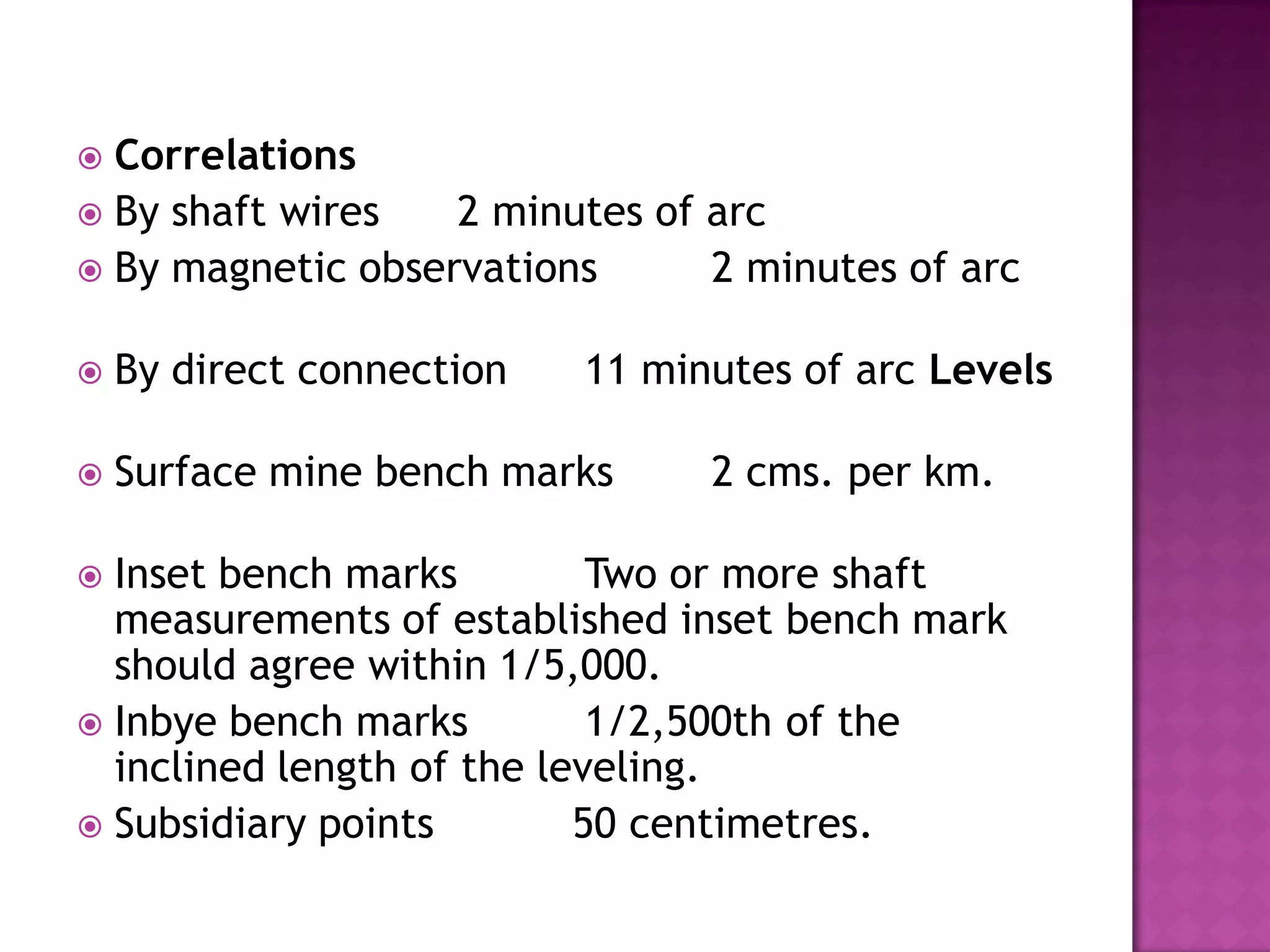 Correlations
 By shaft wires
2 minutes of arc
 By magnetic observations
2 minutes of arc




By direct connection

11 minutes of arc Levels



Surface mine bench marks

2 cms. per km.

Inset bench marks
Two or more shaft
measurements of established inset bench mark
should agree within 1/5,000.
 Inbye bench marks
1/2,500th of the
inclined length of the leveling.
 Subsidiary points
50 centimetres.


 