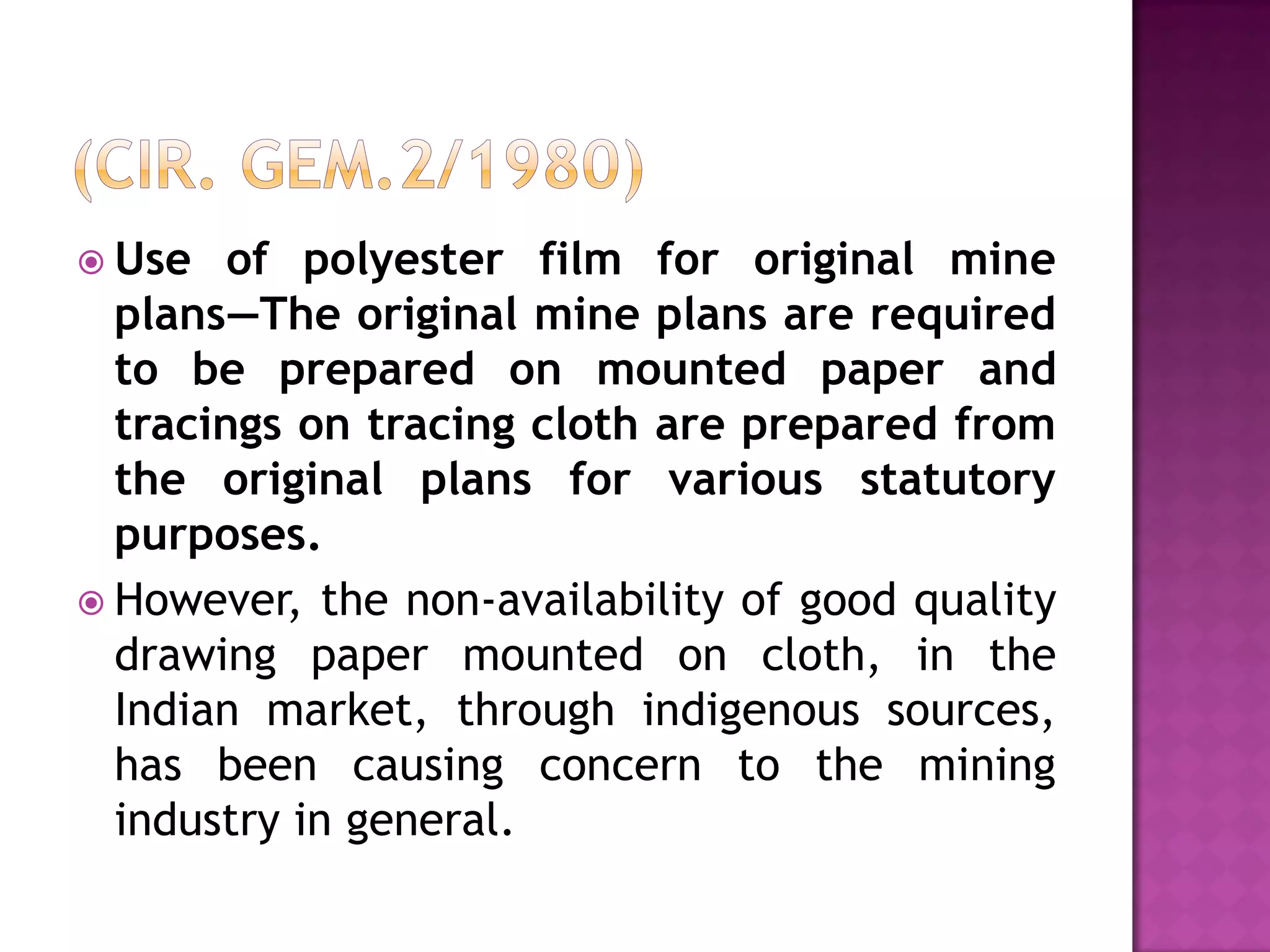  Use

of polyester film for original mine
plans—The original mine plans are required
to be prepared on mounted paper and
tracings on tracing cloth are prepared from
the original plans for various statutory
purposes.
 However, the non-availability of good quality
drawing paper mounted on cloth, in the
Indian market, through indigenous sources,
has been causing concern to the mining
industry in general.

 