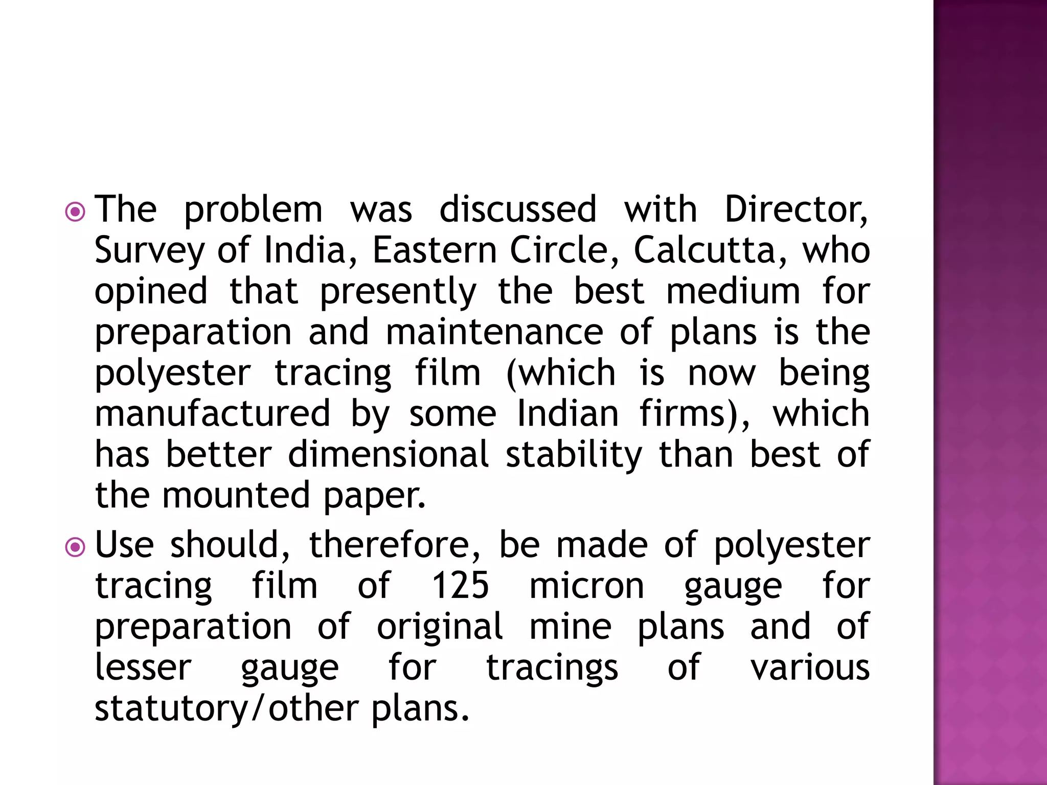  The

problem was discussed with Director,
Survey of India, Eastern Circle, Calcutta, who
opined that presently the best medium for
preparation and maintenance of plans is the
polyester tracing film (which is now being
manufactured by some Indian firms), which
has better dimensional stability than best of
the mounted paper.
 Use should, therefore, be made of polyester
tracing film of 125 micron gauge for
preparation of original mine plans and of
lesser gauge for tracings of various
statutory/other plans.

 
