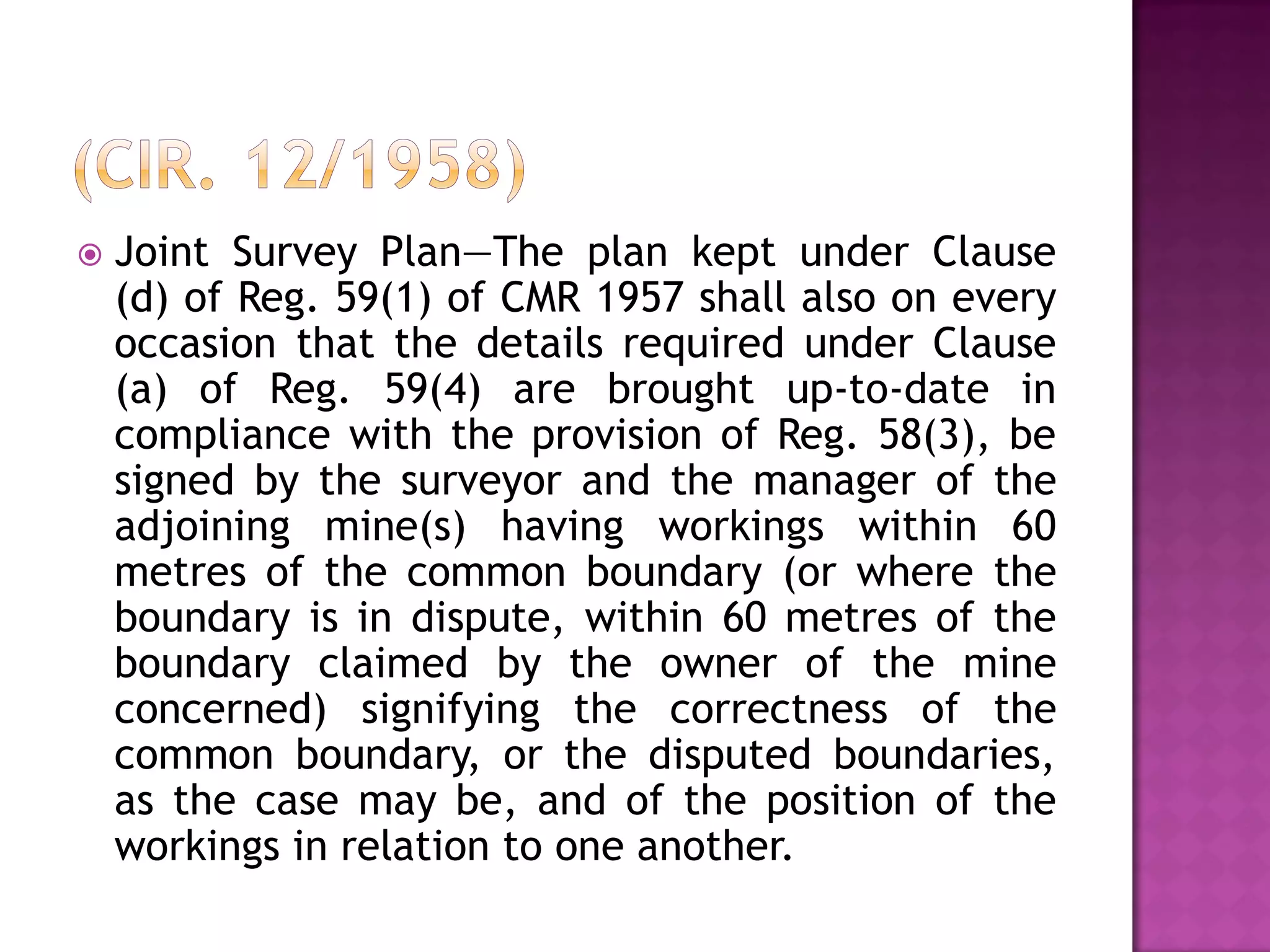 

Joint Survey Plan—The plan kept under Clause
(d) of Reg. 59(1) of CMR 1957 shall also on every
occasion that the details required under Clause
(a) of Reg. 59(4) are brought up-to-date in
compliance with the provision of Reg. 58(3), be
signed by the surveyor and the manager of the
adjoining mine(s) having workings within 60
metres of the common boundary (or where the
boundary is in dispute, within 60 metres of the
boundary claimed by the owner of the mine
concerned) signifying the correctness of the
common boundary, or the disputed boundaries,
as the case may be, and of the position of the
workings in relation to one another.

 