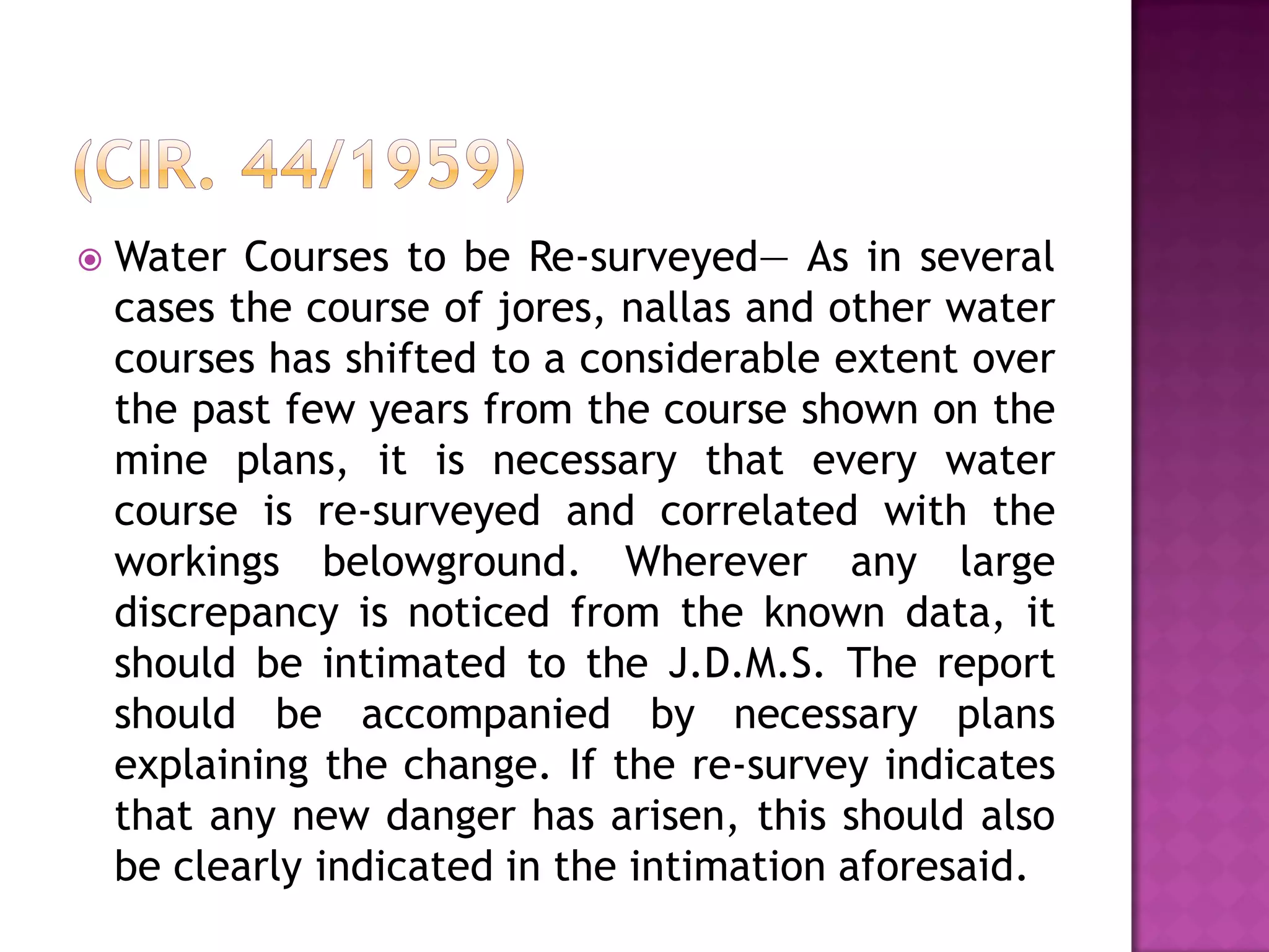 

Water Courses to be Re-surveyed— As in several
cases the course of jores, nallas and other water
courses has shifted to a considerable extent over
the past few years from the course shown on the
mine plans, it is necessary that every water
course is re-surveyed and correlated with the
workings belowground. Wherever any large
discrepancy is noticed from the known data, it
should be intimated to the J.D.M.S. The report
should be accompanied by necessary plans
explaining the change. If the re-survey indicates
that any new danger has arisen, this should also
be clearly indicated in the intimation aforesaid.

 
