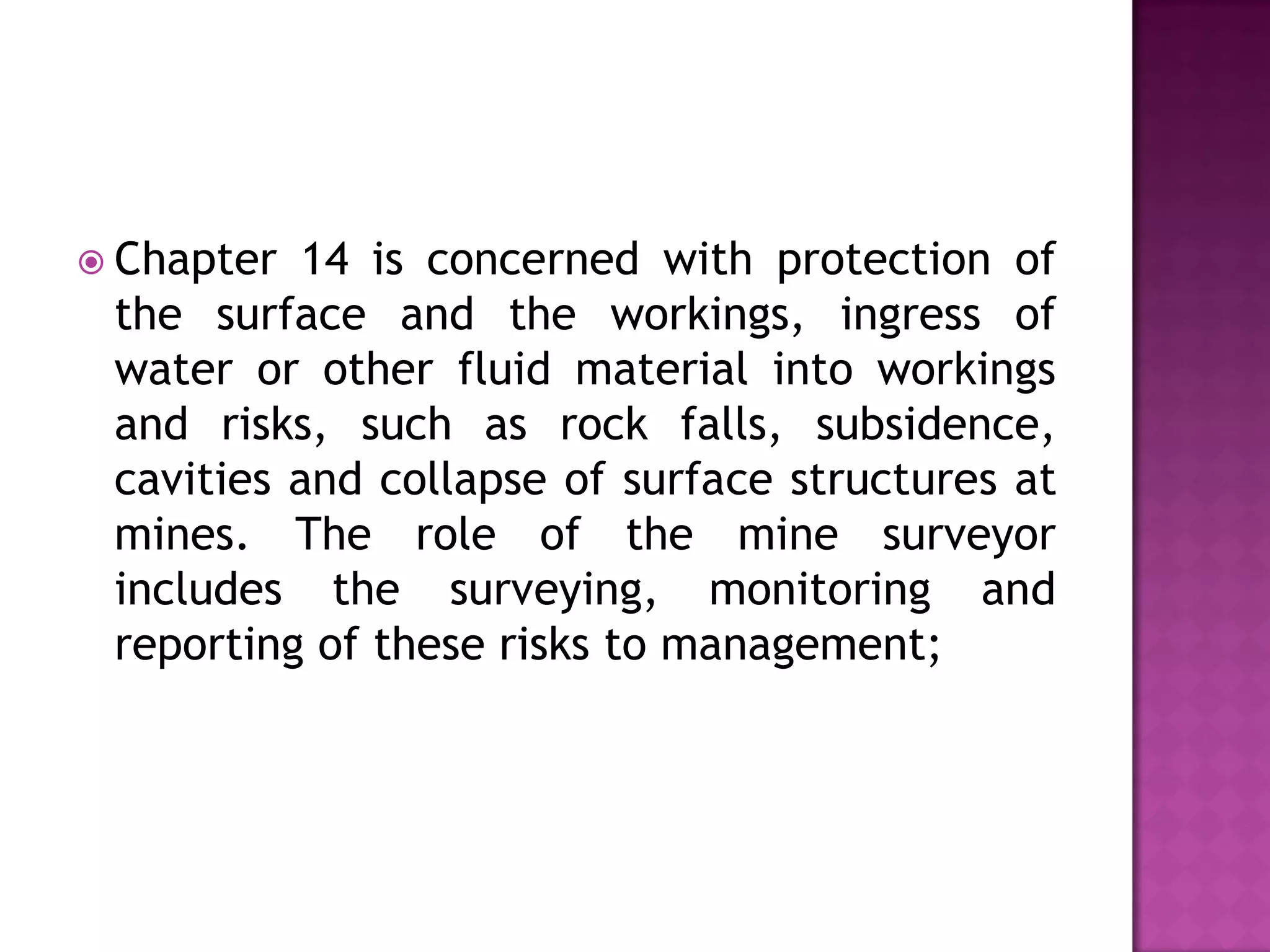  Chapter

14 is concerned with protection of
the surface and the workings, ingress of
water or other fluid material into workings
and risks, such as rock falls, subsidence,
cavities and collapse of surface structures at
mines. The role of the mine surveyor
includes the surveying, monitoring and
reporting of these risks to management;

 