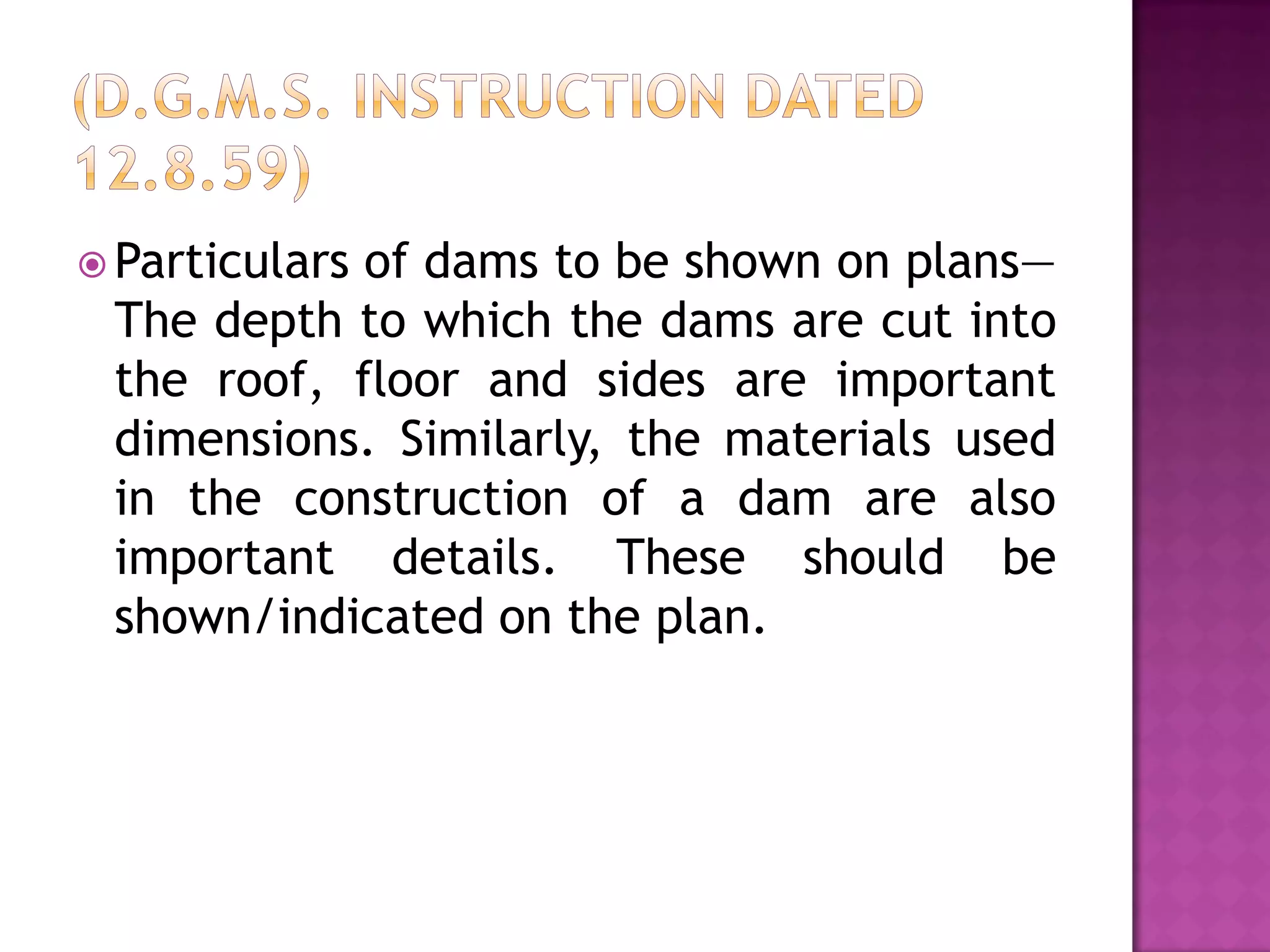  Particulars

of dams to be shown on plans—
The depth to which the dams are cut into
the roof, floor and sides are important
dimensions. Similarly, the materials used
in the construction of a dam are also
important details. These should be
shown/indicated on the plan.

 