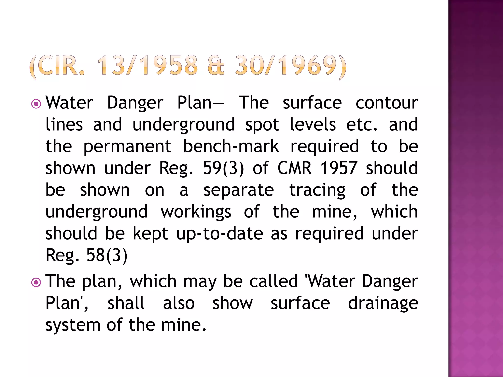  Water

Danger Plan— The surface contour
lines and underground spot levels etc. and
the permanent bench-mark required to be
shown under Reg. 59(3) of CMR 1957 should
be shown on a separate tracing of the
underground workings of the mine, which
should be kept up-to-date as required under
Reg. 58(3)
 The plan, which may be called 'Water Danger
Plan', shall also show surface drainage
system of the mine.

 