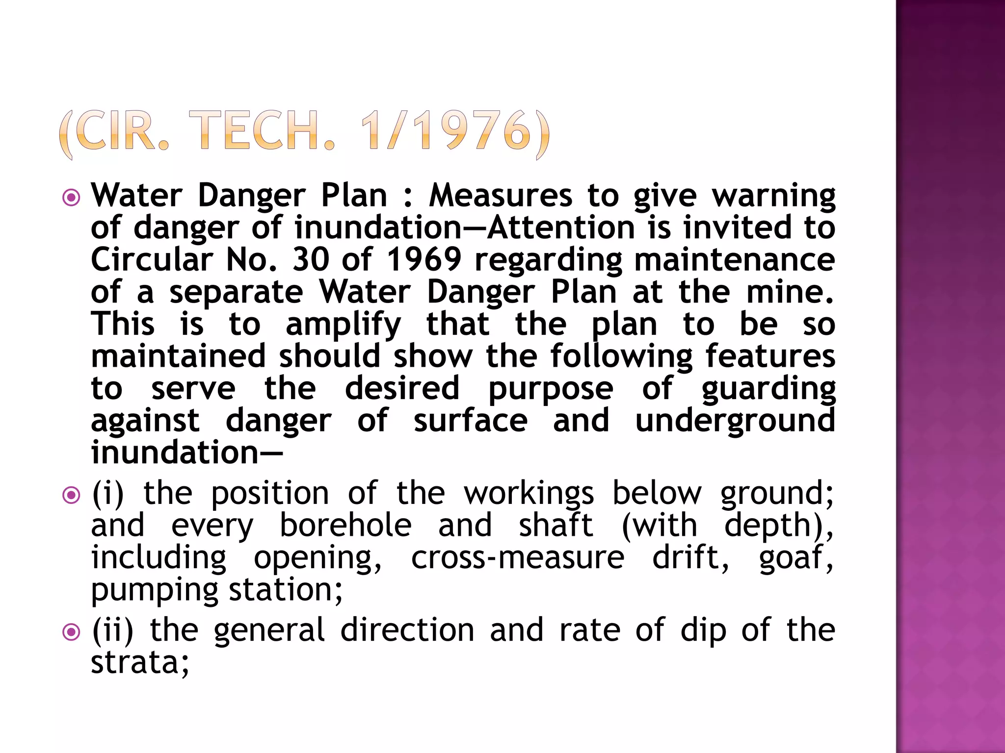 Water Danger Plan : Measures to give warning
of danger of inundation—Attention is invited to
Circular No. 30 of 1969 regarding maintenance
of a separate Water Danger Plan at the mine.
This is to amplify that the plan to be so
maintained should show the following features
to serve the desired purpose of guarding
against danger of surface and underground
inundation—
 (i) the position of the workings below ground;
and every borehole and shaft (with depth),
including opening, cross-measure drift, goaf,
pumping station;
 (ii) the general direction and rate of dip of the
strata;


 
