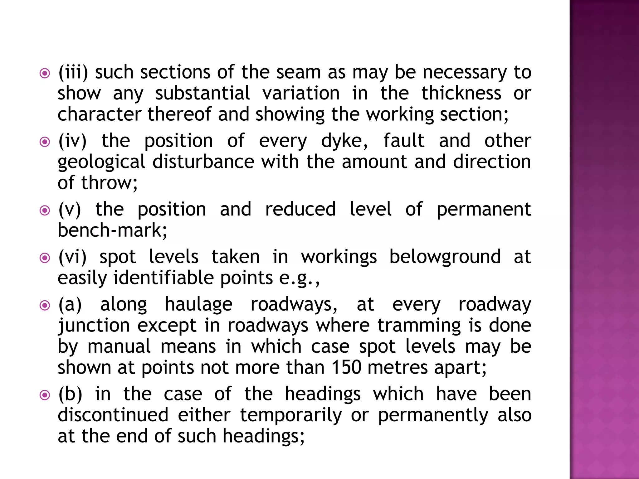 









(iii) such sections of the seam as may be necessary to
show any substantial variation in the thickness or
character thereof and showing the working section;
(iv) the position of every dyke, fault and other
geological disturbance with the amount and direction
of throw;
(v) the position and reduced level of permanent
bench-mark;
(vi) spot levels taken in workings belowground at
easily identifiable points e.g.,
(a) along haulage roadways, at every roadway
junction except in roadways where tramming is done
by manual means in which case spot levels may be
shown at points not more than 150 metres apart;
(b) in the case of the headings which have been
discontinued either temporarily or permanently also
at the end of such headings;

 