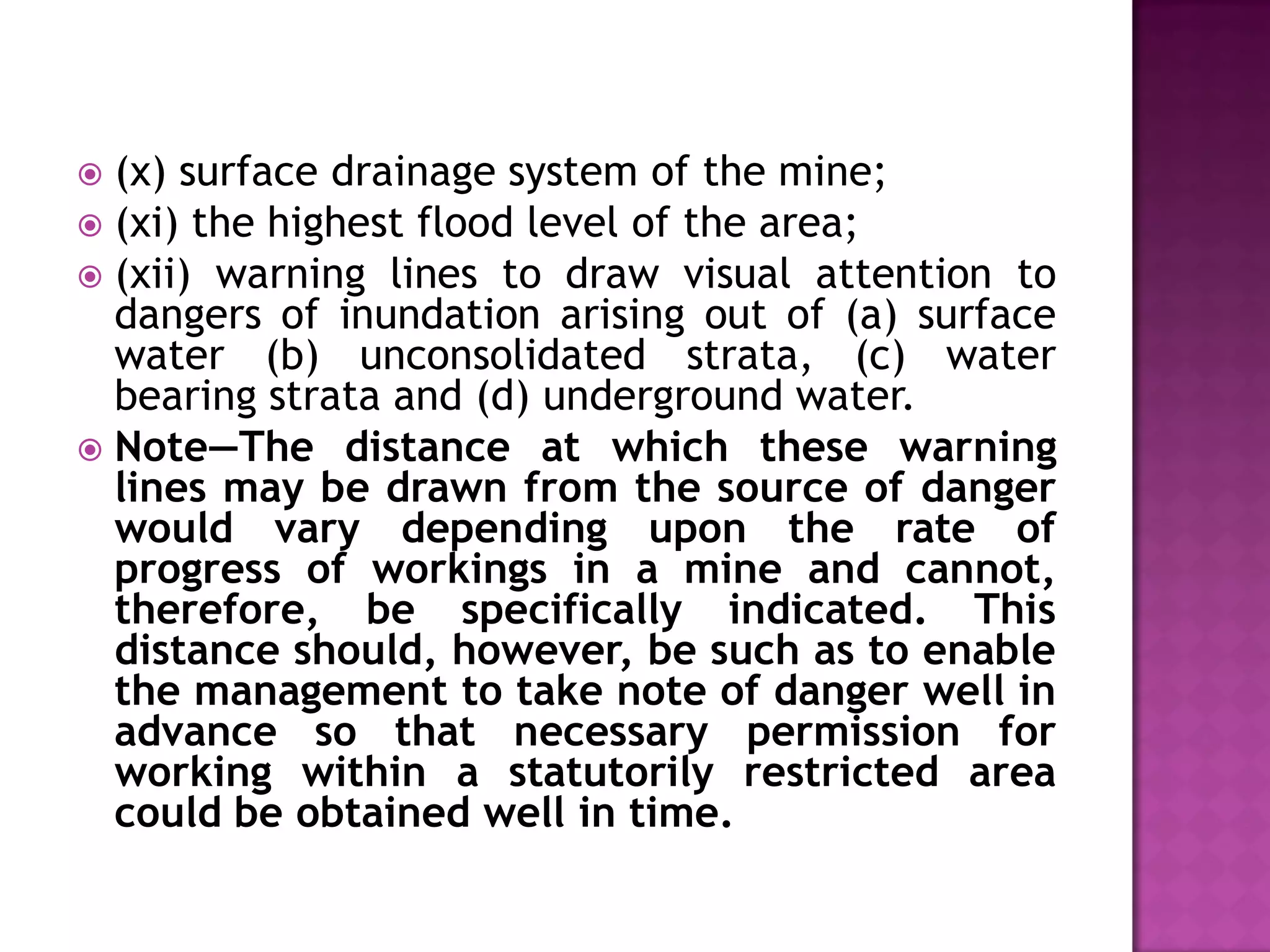 (x) surface drainage system of the mine;
 (xi) the highest flood level of the area;
 (xii) warning lines to draw visual attention to
dangers of inundation arising out of (a) surface
water (b) unconsolidated strata, (c) water
bearing strata and (d) underground water.
 Note—The distance at which these warning
lines may be drawn from the source of danger
would vary depending upon the rate of
progress of workings in a mine and cannot,
therefore, be specifically indicated. This
distance should, however, be such as to enable
the management to take note of danger well in
advance so that necessary permission for
working within a statutorily restricted area
could be obtained well in time.


 