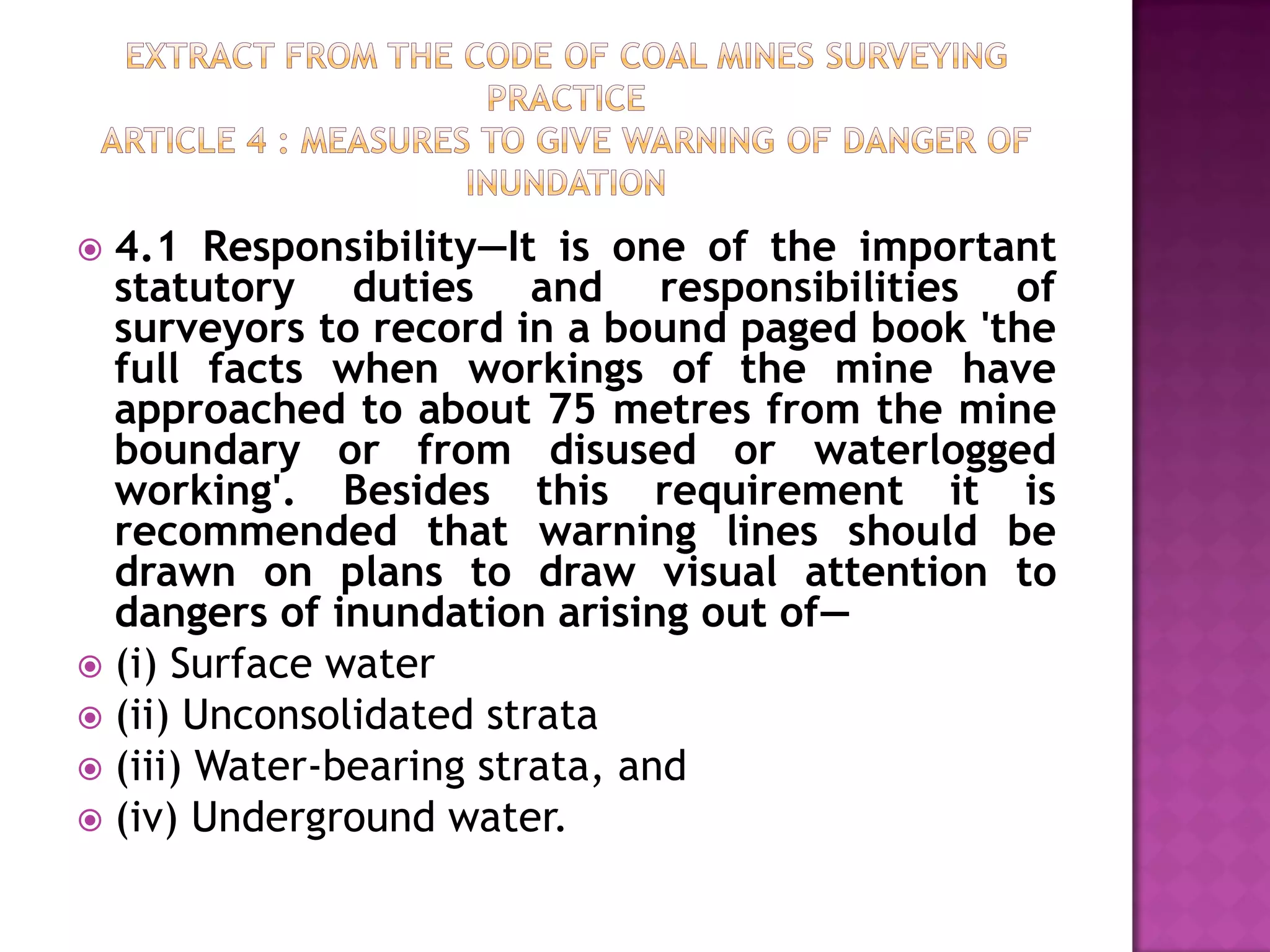 4.1 Responsibility—It is one of the important
statutory duties and responsibilities of
surveyors to record in a bound paged book 'the
full facts when workings of the mine have
approached to about 75 metres from the mine
boundary or from disused or waterlogged
working'. Besides this requirement it is
recommended that warning lines should be
drawn on plans to draw visual attention to
dangers of inundation arising out of—
 (i) Surface water
 (ii) Unconsolidated strata
 (iii) Water-bearing strata, and
 (iv) Underground water.


 