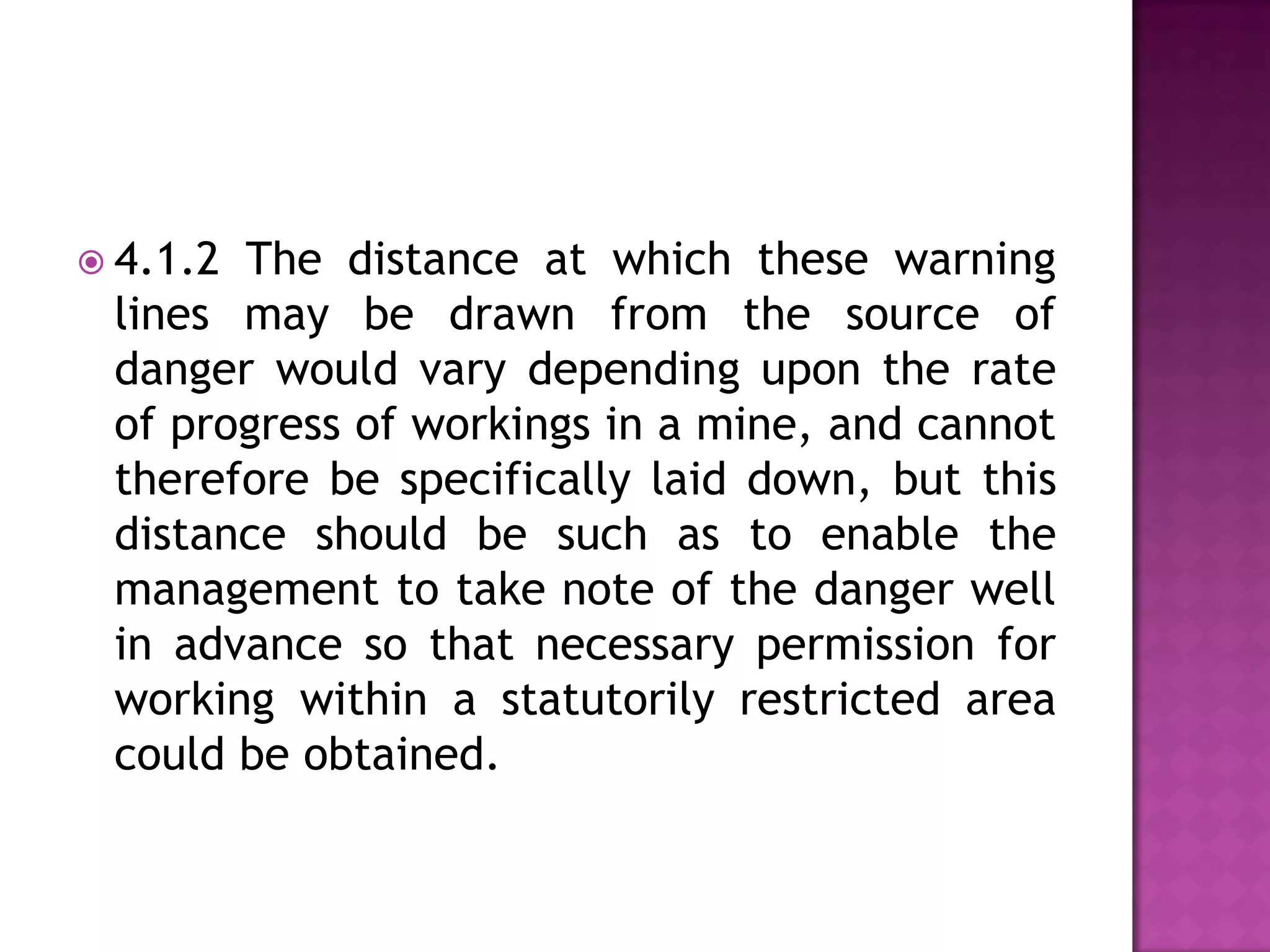  4.1.2

The distance at which these warning
lines may be drawn from the source of
danger would vary depending upon the rate
of progress of workings in a mine, and cannot
therefore be specifically laid down, but this
distance should be such as to enable the
management to take note of the danger well
in advance so that necessary permission for
working within a statutorily restricted area
could be obtained.

 