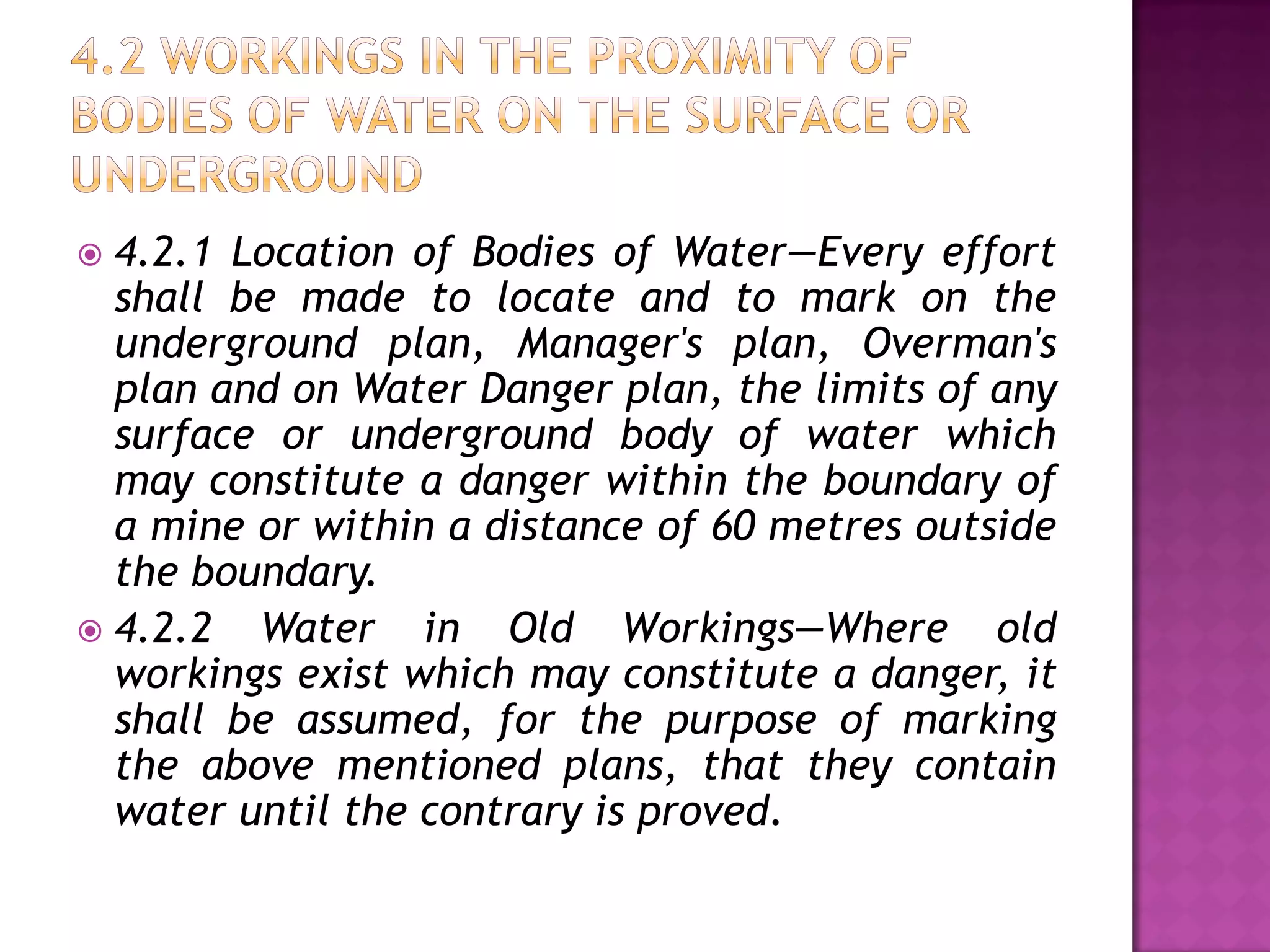 4.2.1 Location of Bodies of Water—Every effort
shall be made to locate and to mark on the
underground plan, Manager's plan, Overman's
plan and on Water Danger plan, the limits of any
surface or underground body of water which
may constitute a danger within the boundary of
a mine or within a distance of 60 metres outside
the boundary.
 4.2.2
Water in Old Workings—Where old
workings exist which may constitute a danger, it
shall be assumed, for the purpose of marking
the above mentioned plans, that they contain
water until the contrary is proved.


 
