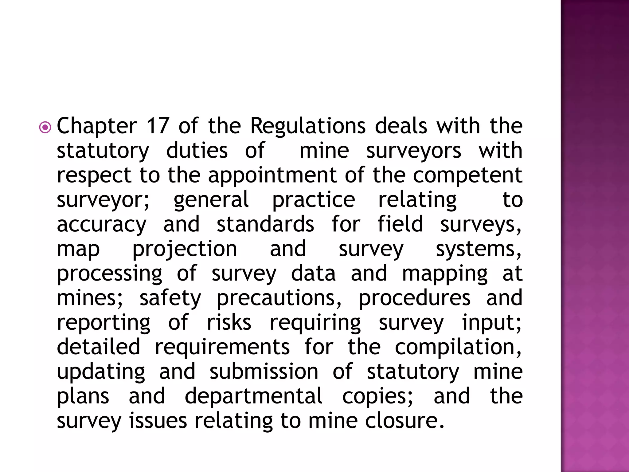  Chapter

17 of the Regulations deals with the
statutory duties of mine surveyors with
respect to the appointment of the competent
surveyor; general practice relating
to
accuracy and standards for field surveys,
map projection and survey systems,
processing of survey data and mapping at
mines; safety precautions, procedures and
reporting of risks requiring survey input;
detailed requirements for the compilation,
updating and submission of statutory mine
plans and departmental copies; and the
survey issues relating to mine closure.

 