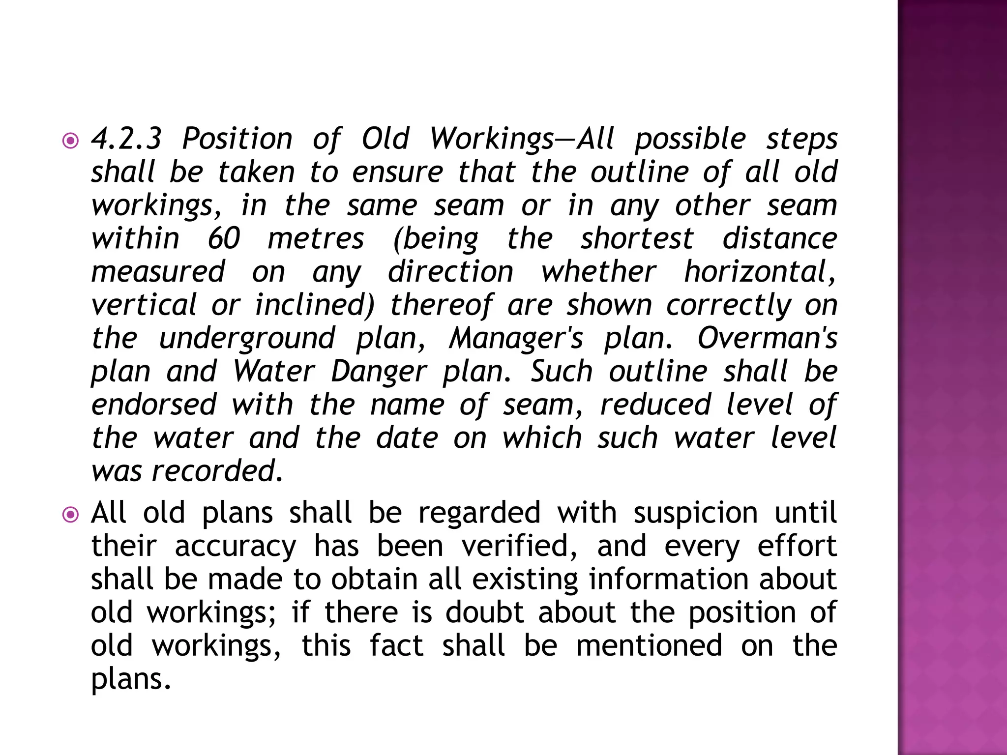 



4.2.3 Position of Old Workings—All possible steps
shall be taken to ensure that the outline of all old
workings, in the same seam or in any other seam
within 60 metres (being the shortest distance
measured on any direction whether horizontal,
vertical or inclined) thereof are shown correctly on
the underground plan, Manager's plan. Overman's
plan and Water Danger plan. Such outline shall be
endorsed with the name of seam, reduced level of
the water and the date on which such water level
was recorded.
All old plans shall be regarded with suspicion until
their accuracy has been verified, and every effort
shall be made to obtain all existing information about
old workings; if there is doubt about the position of
old workings, this fact shall be mentioned on the
plans.

 