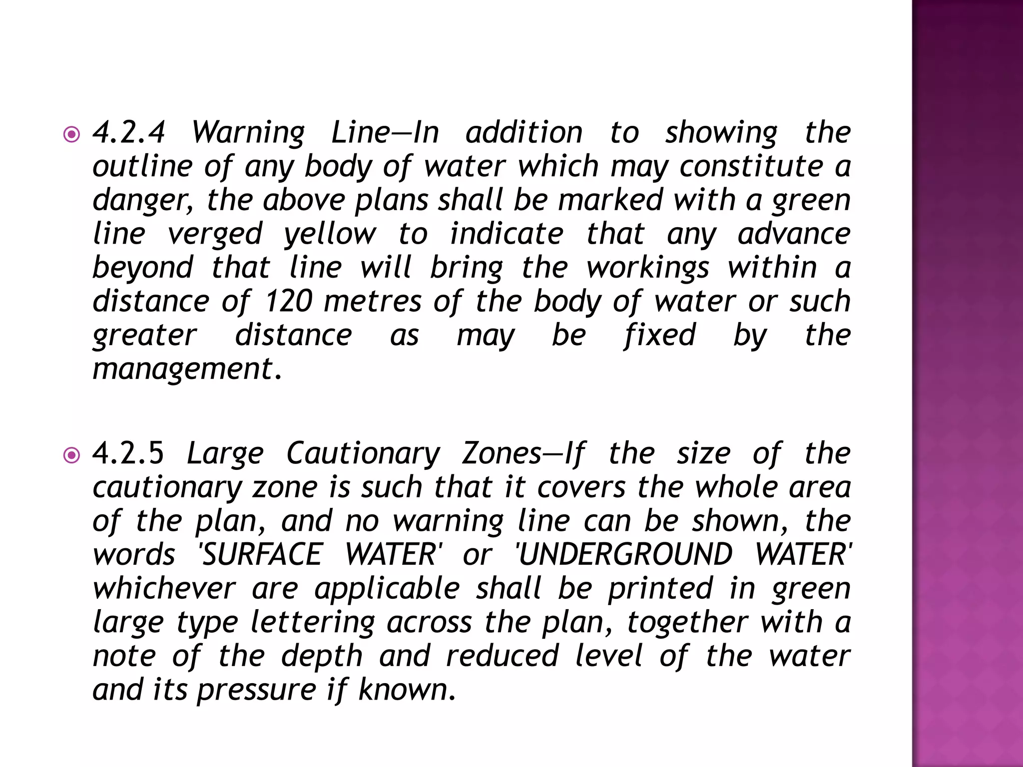 

4.2.4 Warning Line—In addition to showing the
outline of any body of water which may constitute a
danger, the above plans shall be marked with a green
line verged yellow to indicate that any advance
beyond that line will bring the workings within a
distance of 120 metres of the body of water or such
greater distance as may be fixed by the
management.



4.2.5 Large Cautionary Zones—If the size of the
cautionary zone is such that it covers the whole area
of the plan, and no warning line can be shown, the
words 'SURFACE WATER' or 'UNDERGROUND WATER'
whichever are applicable shall be printed in green
large type lettering across the plan, together with a
note of the depth and reduced level of the water
and its pressure if known.

 