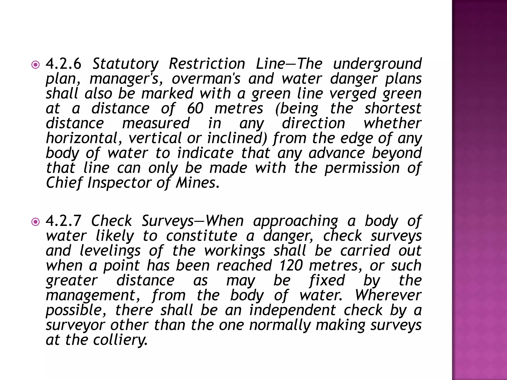 

4.2.6 Statutory Restriction Line—The underground
plan, manager's, overman's and water danger plans
shall also be marked with a green line verged green
at a distance of 60 metres (being the shortest
distance measured in any direction whether
horizontal, vertical or inclined) from the edge of any
body of water to indicate that any advance beyond
that line can only be made with the permission of
Chief Inspector of Mines.



4.2.7 Check Surveys—When approaching a body of
water likely to constitute a danger, check surveys
and levelings of the workings shall be carried out
when a point has been reached 120 metres, or such
greater distance as may be fixed by the
management, from the body of water. Wherever
possible, there shall be an independent check by a
surveyor other than the one normally making surveys
at the colliery.

 
