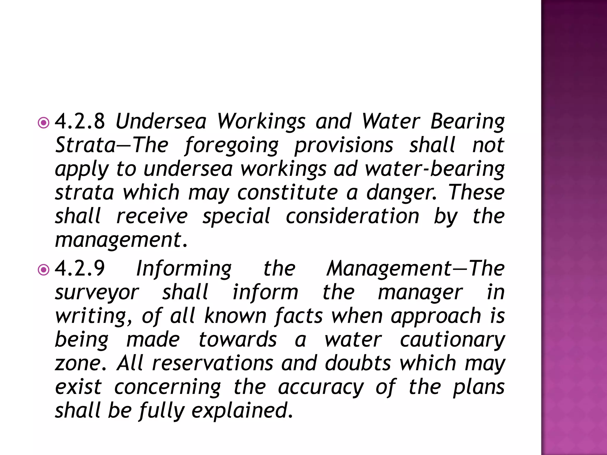  4.2.8

Undersea Workings and Water Bearing
Strata—The foregoing provisions shall not
apply to undersea workings ad water-bearing
strata which may constitute a danger. These
shall receive special consideration by the
management.
 4.2.9
Informing the Management—The
surveyor shall inform the manager in
writing, of all known facts when approach is
being made towards a water cautionary
zone. All reservations and doubts which may
exist concerning the accuracy of the plans
shall be fully explained.

 