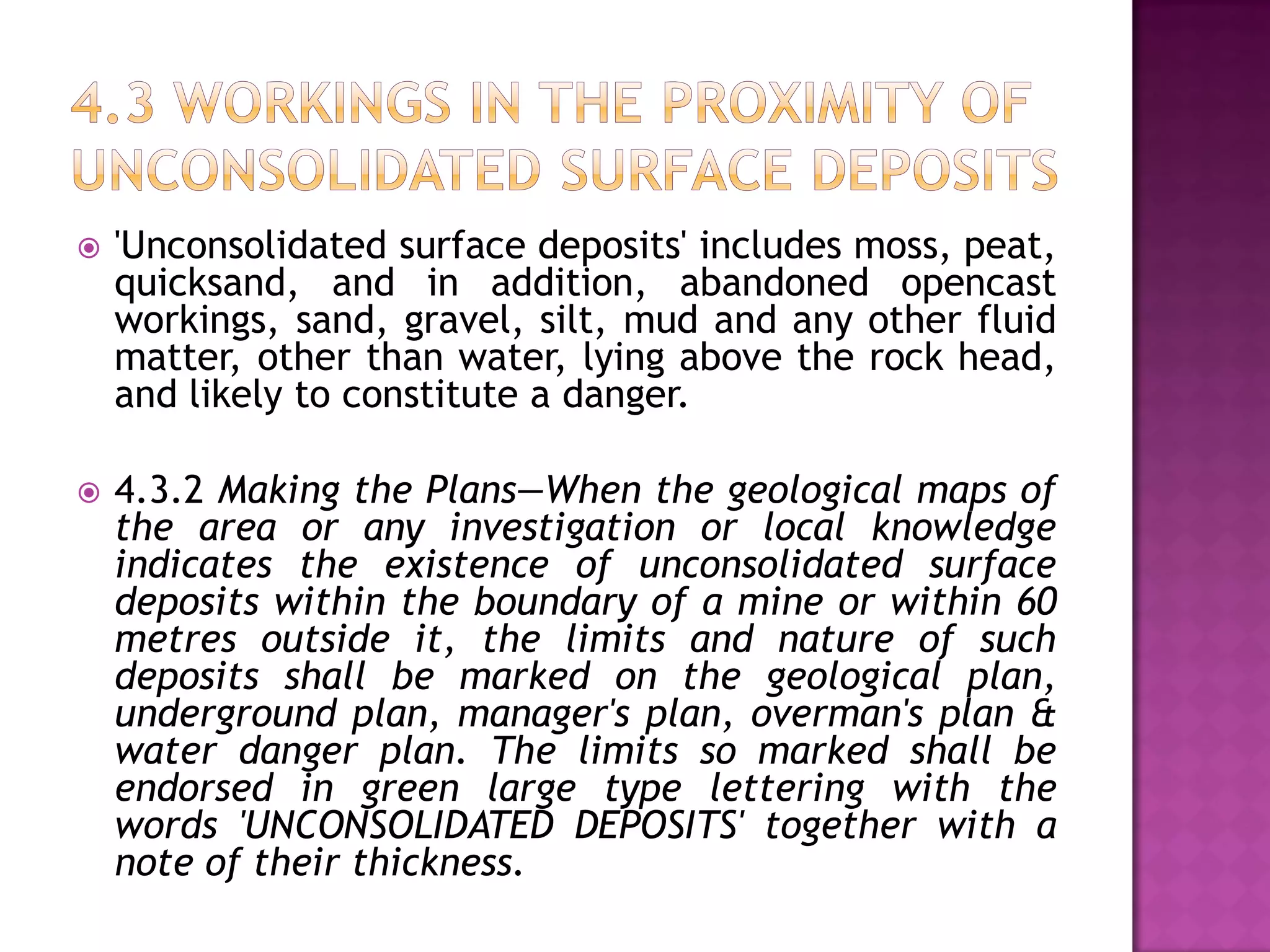 

'Unconsolidated surface deposits' includes moss, peat,
quicksand, and in addition, abandoned opencast
workings, sand, gravel, silt, mud and any other fluid
matter, other than water, lying above the rock head,
and likely to constitute a danger.



4.3.2 Making the Plans—When the geological maps of
the area or any investigation or local knowledge
indicates the existence of unconsolidated surface
deposits within the boundary of a mine or within 60
metres outside it, the limits and nature of such
deposits shall be marked on the geological plan,
underground plan, manager's plan, overman's plan &
water danger plan. The limits so marked shall be
endorsed in green large type lettering with the
words 'UNCONSOLIDATED DEPOSITS' together with a
note of their thickness.

 