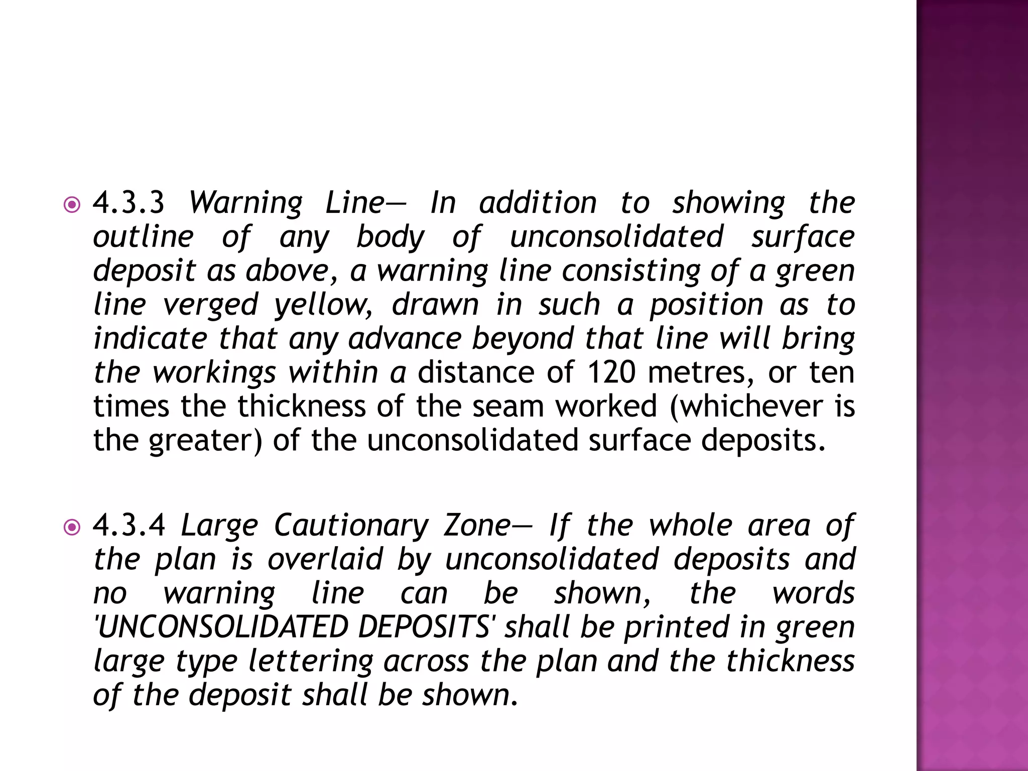 

4.3.3 Warning Line— In addition to showing the
outline of any body of unconsolidated surface
deposit as above, a warning line consisting of a green
line verged yellow, drawn in such a position as to
indicate that any advance beyond that line will bring
the workings within a distance of 120 metres, or ten
times the thickness of the seam worked (whichever is
the greater) of the unconsolidated surface deposits.



4.3.4 Large Cautionary Zone— If the whole area of
the plan is overlaid by unconsolidated deposits and
no warning line can be shown, the words
'UNCONSOLIDATED DEPOSITS' shall be printed in green
large type lettering across the plan and the thickness
of the deposit shall be shown.

 