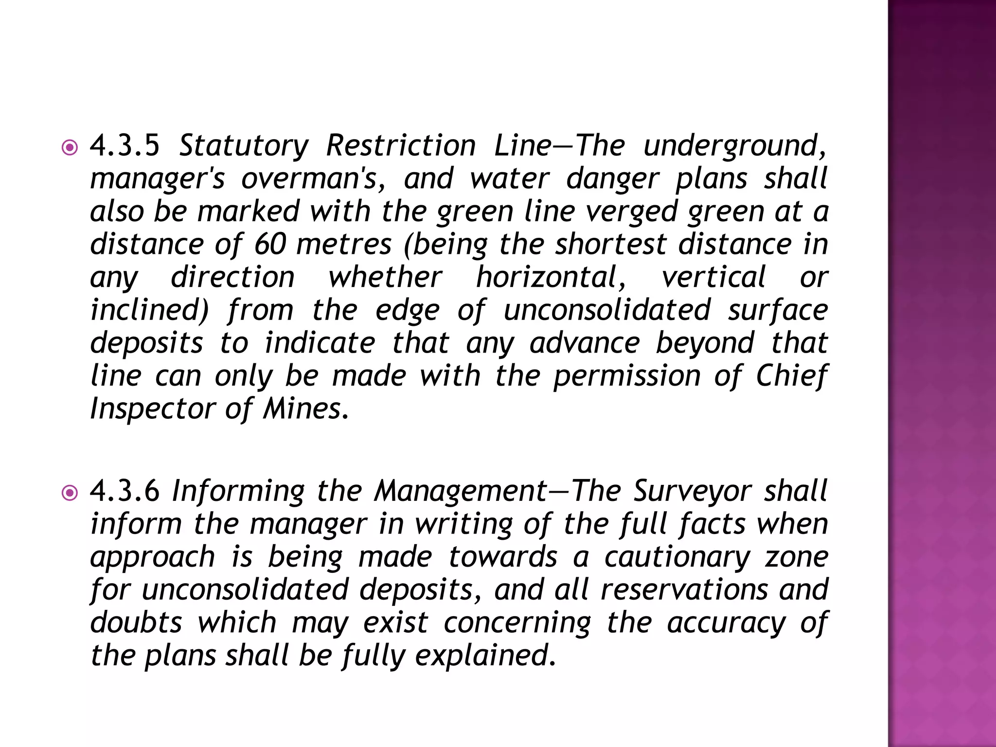 

4.3.5 Statutory Restriction Line—The underground,
manager's overman's, and water danger plans shall
also be marked with the green line verged green at a
distance of 60 metres (being the shortest distance in
any direction whether horizontal, vertical or
inclined) from the edge of unconsolidated surface
deposits to indicate that any advance beyond that
line can only be made with the permission of Chief
Inspector of Mines.



4.3.6 Informing the Management—The Surveyor shall
inform the manager in writing of the full facts when
approach is being made towards a cautionary zone
for unconsolidated deposits, and all reservations and
doubts which may exist concerning the accuracy of
the plans shall be fully explained.

 