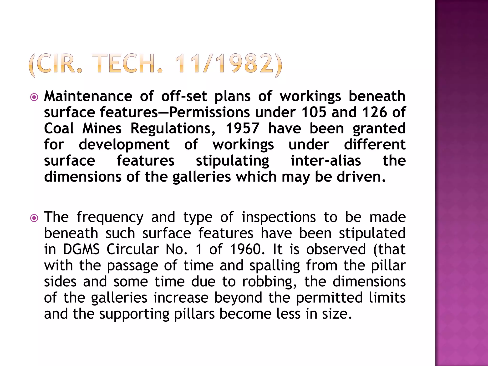 

Maintenance of off-set plans of workings beneath
surface features—Permissions under 105 and 126 of
Coal Mines Regulations, 1957 have been granted
for development of workings under different
surface features stipulating inter-alias the
dimensions of the galleries which may be driven.



The frequency and type of inspections to be made
beneath such surface features have been stipulated
in DGMS Circular No. 1 of 1960. It is observed (that
with the passage of time and spalling from the pillar
sides and some time due to robbing, the dimensions
of the galleries increase beyond the permitted limits
and the supporting pillars become less in size.

 