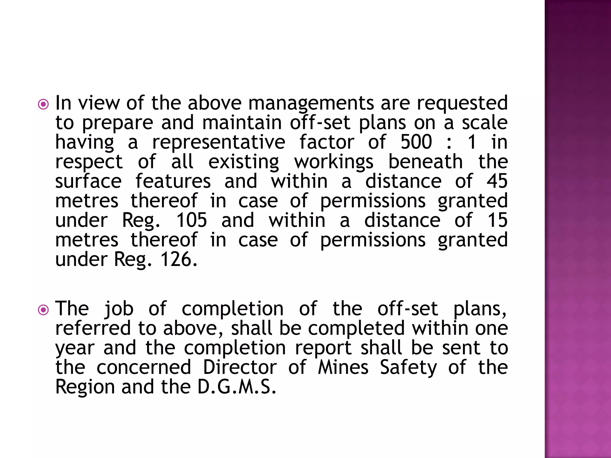 

In view of the above managements are requested
to prepare and maintain off-set plans on a scale
having a representative factor of 500 : 1 in
respect of all existing workings beneath the
surface features and within a distance of 45
metres thereof in case of permissions granted
under Reg. 105 and within a distance of 15
metres thereof in case of permissions granted
under Reg. 126.



The job of completion of the off-set plans,
referred to above, shall be completed within one
year and the completion report shall be sent to
the concerned Director of Mines Safety of the
Region and the D.G.M.S.

 