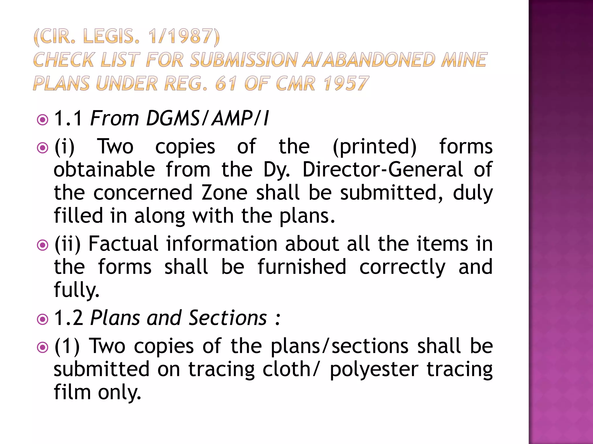  1.1

From DGMS/AMP/I
 (i) Two copies of the (printed) forms
obtainable from the Dy. Director-General of
the concerned Zone shall be submitted, duly
filled in along with the plans.
 (ii) Factual information about all the items in
the forms shall be furnished correctly and
fully.
 1.2 Plans and Sections :
 (1) Two copies of the plans/sections shall be
submitted on tracing cloth/ polyester tracing
film only.

 