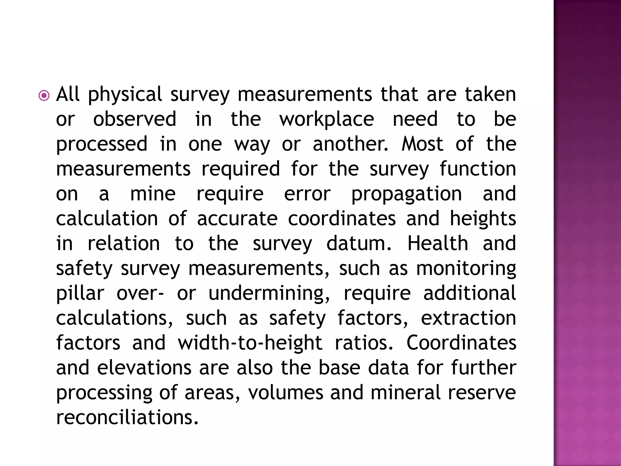 

All physical survey measurements that are taken
or observed in the workplace need to be
processed in one way or another. Most of the
measurements required for the survey function
on a mine require error propagation and
calculation of accurate coordinates and heights
in relation to the survey datum. Health and
safety survey measurements, such as monitoring
pillar over- or undermining, require additional
calculations, such as safety factors, extraction
factors and width-to-height ratios. Coordinates
and elevations are also the base data for further
processing of areas, volumes and mineral reserve
reconciliations.

 