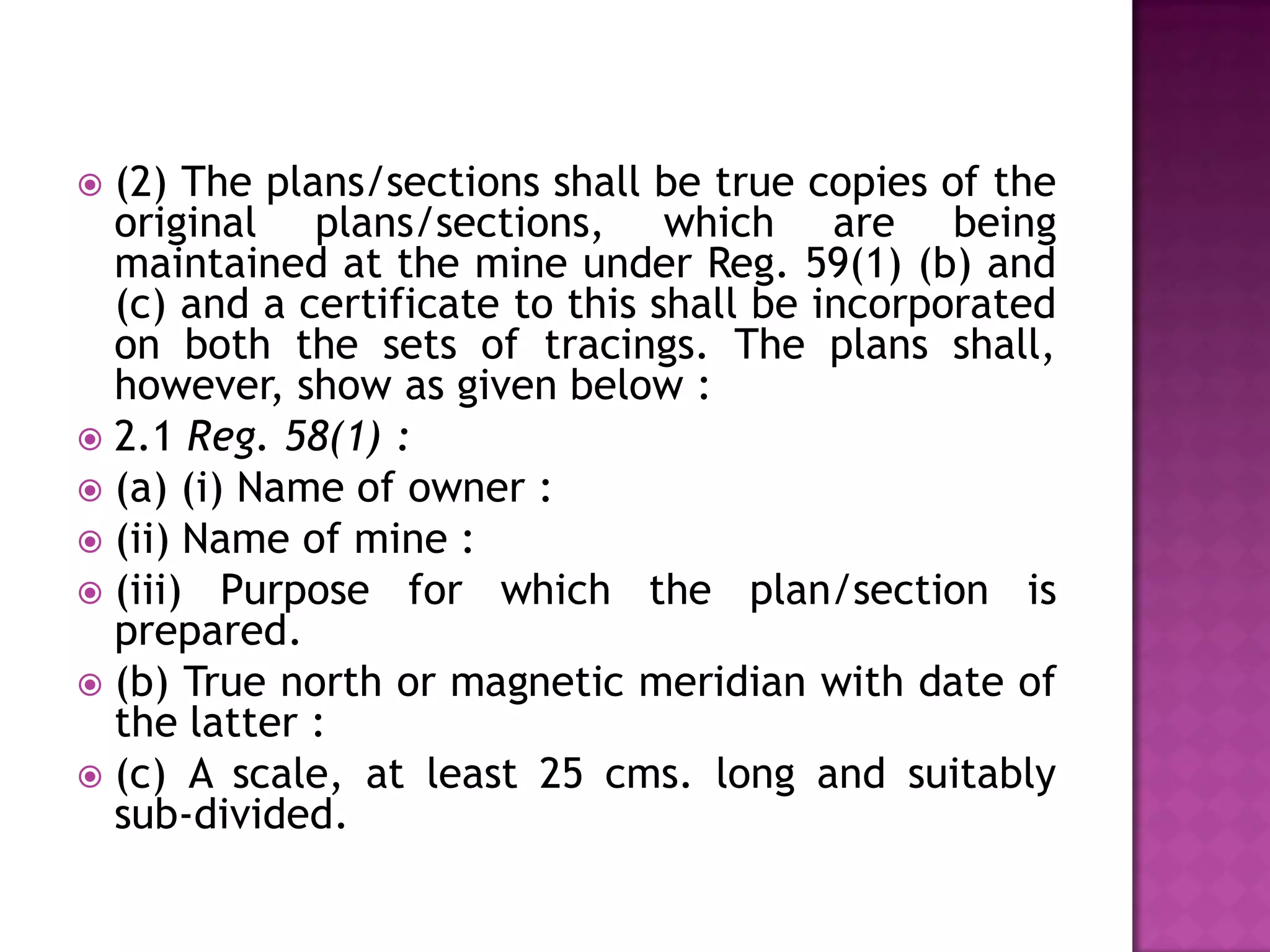 (2) The plans/sections shall be true copies of the
original plans/sections, which are being
maintained at the mine under Reg. 59(1) (b) and
(c) and a certificate to this shall be incorporated
on both the sets of tracings. The plans shall,
however, show as given below :
 2.1 Reg. 58(1) :
 (a) (i) Name of owner :
 (ii) Name of mine :
 (iii) Purpose for which the plan/section is
prepared.
 (b) True north or magnetic meridian with date of
the latter :
 (c) A scale, at least 25 cms. long and suitably
sub-divided.


 