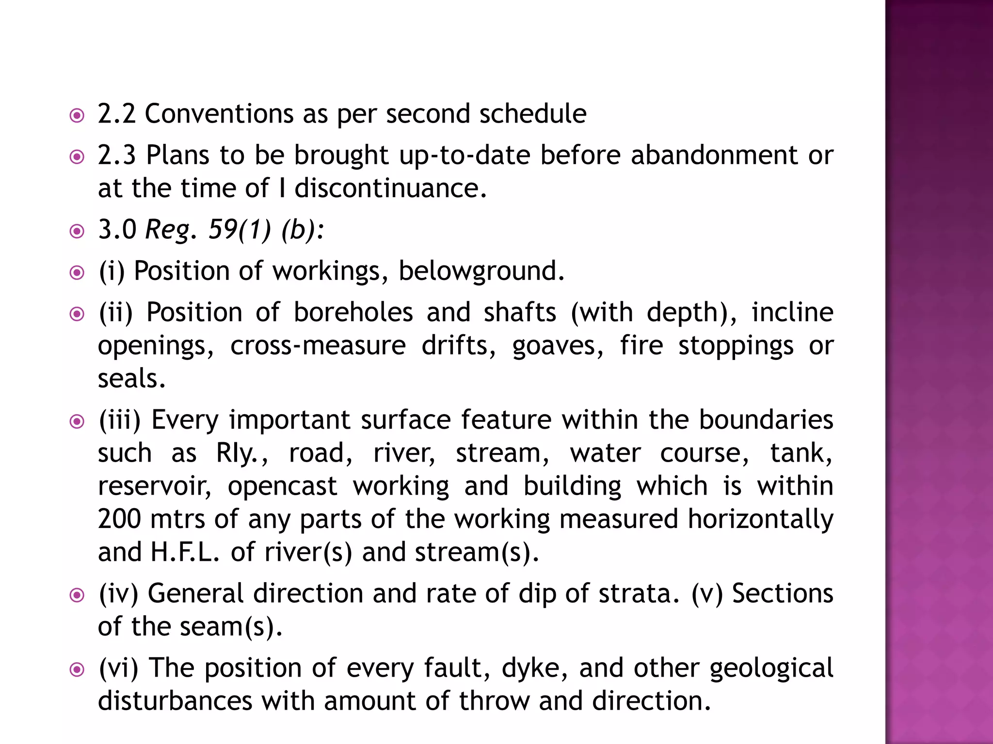 

2.2 Conventions as per second schedule



2.3 Plans to be brought up-to-date before abandonment or
at the time of I discontinuance.



3.0 Reg. 59(1) (b):



(i) Position of workings, belowground.



(ii) Position of boreholes and shafts (with depth), incline
openings, cross-measure drifts, goaves, fire stoppings or
seals.



(iii) Every important surface feature within the boundaries
such as RIy., road, river, stream, water course, tank,
reservoir, opencast working and building which is within
200 mtrs of any parts of the working measured horizontally
and H.F.L. of river(s) and stream(s).



(iv) General direction and rate of dip of strata. (v) Sections
of the seam(s).



(vi) The position of every fault, dyke, and other geological
disturbances with amount of throw and direction.

 