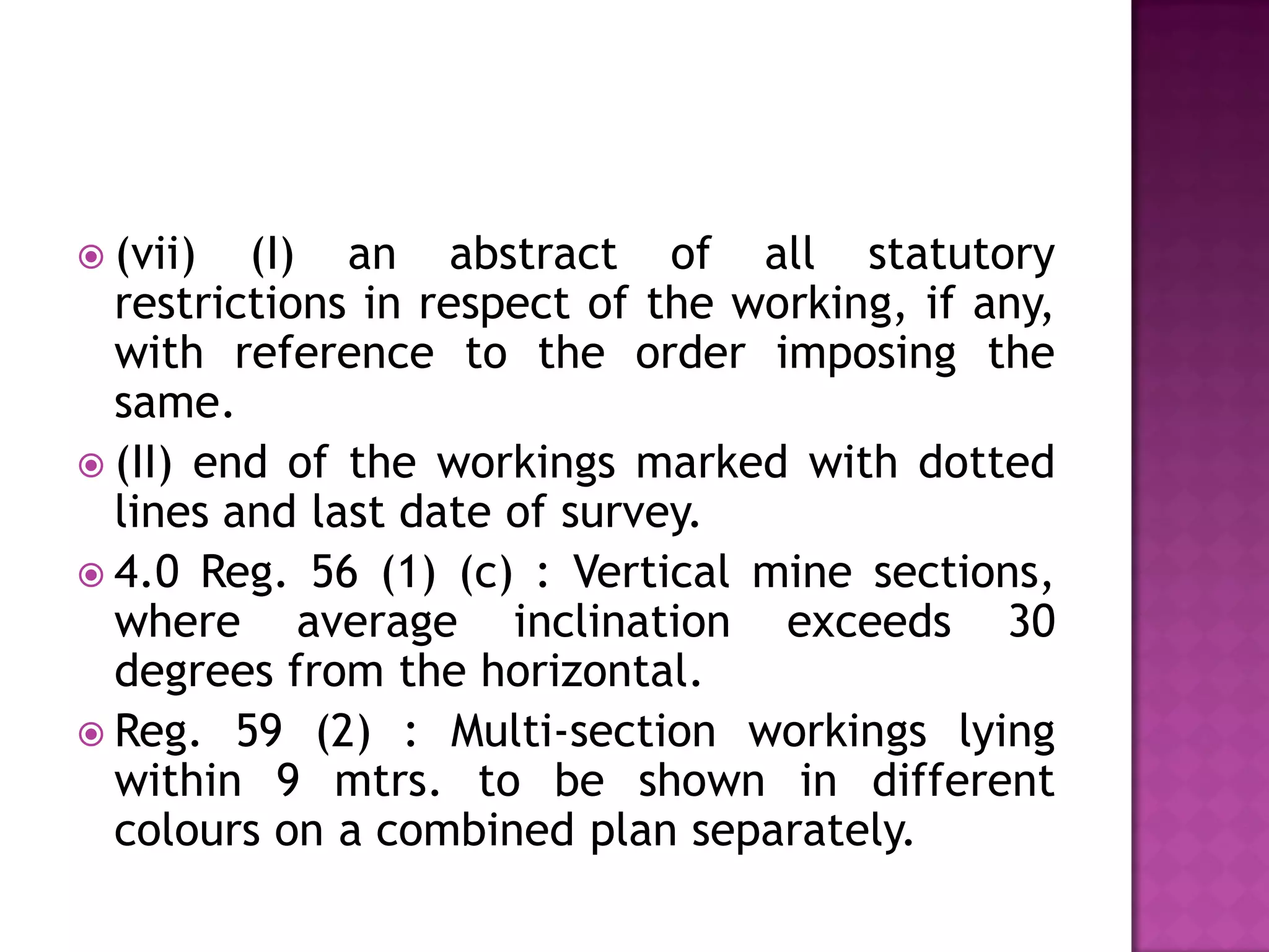 (vii)

(I) an abstract of all statutory
restrictions in respect of the working, if any,
with reference to the order imposing the
same.
 (II) end of the workings marked with dotted
lines and last date of survey.
 4.0 Reg. 56 (1) (c) : Vertical mine sections,
where average inclination exceeds 30
degrees from the horizontal.
 Reg. 59 (2) : Multi-section workings lying
within 9 mtrs. to be shown in different
colours on a combined plan separately.

 