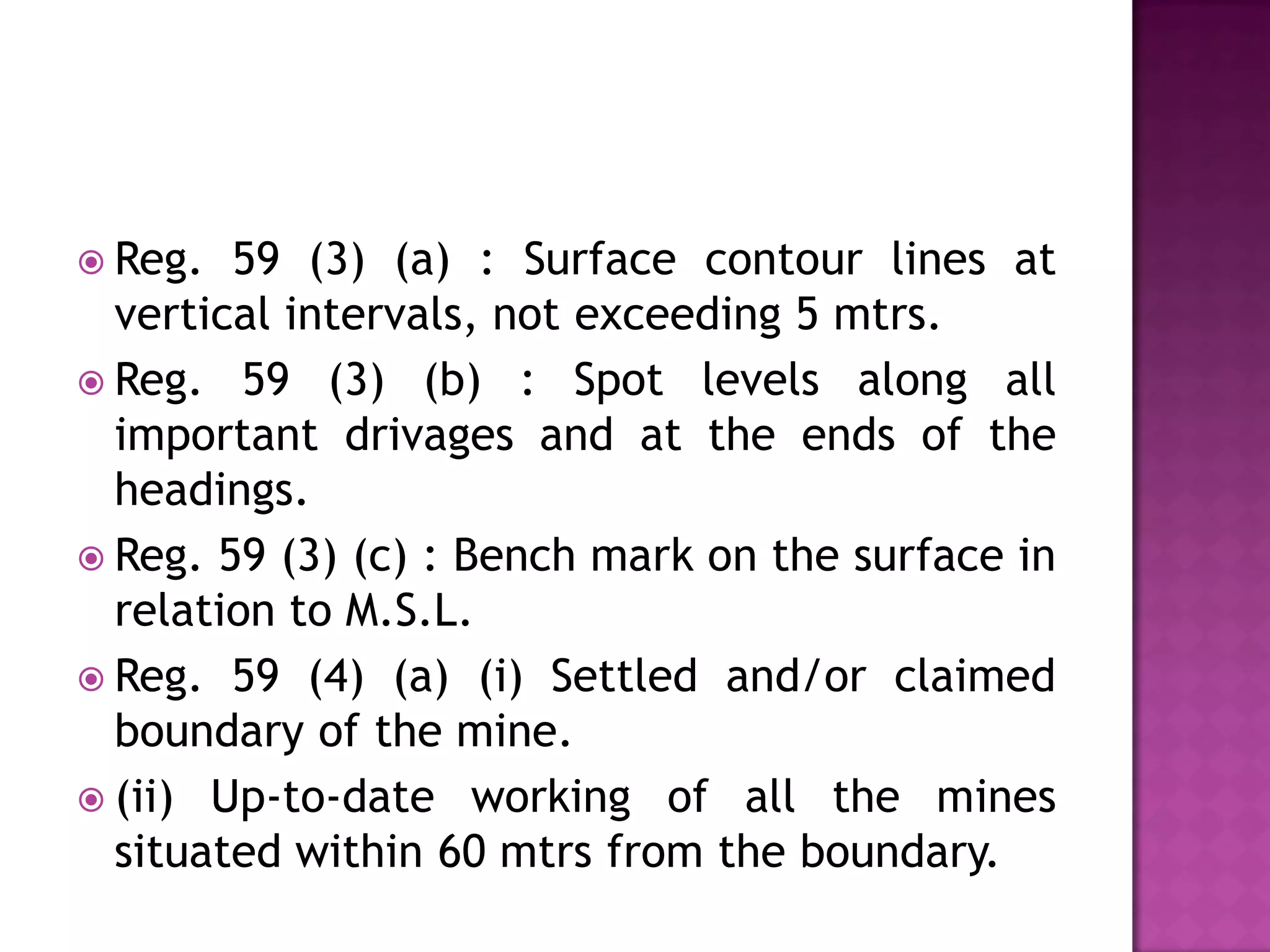  Reg.

59 (3) (a) : Surface contour lines at
vertical intervals, not exceeding 5 mtrs.
 Reg. 59 (3) (b) : Spot levels along all
important drivages and at the ends of the
headings.
 Reg. 59 (3) (c) : Bench mark on the surface in
relation to M.S.L.
 Reg. 59 (4) (a) (i) Settled and/or claimed
boundary of the mine.
 (ii) Up-to-date working of all the mines
situated within 60 mtrs from the boundary.

 