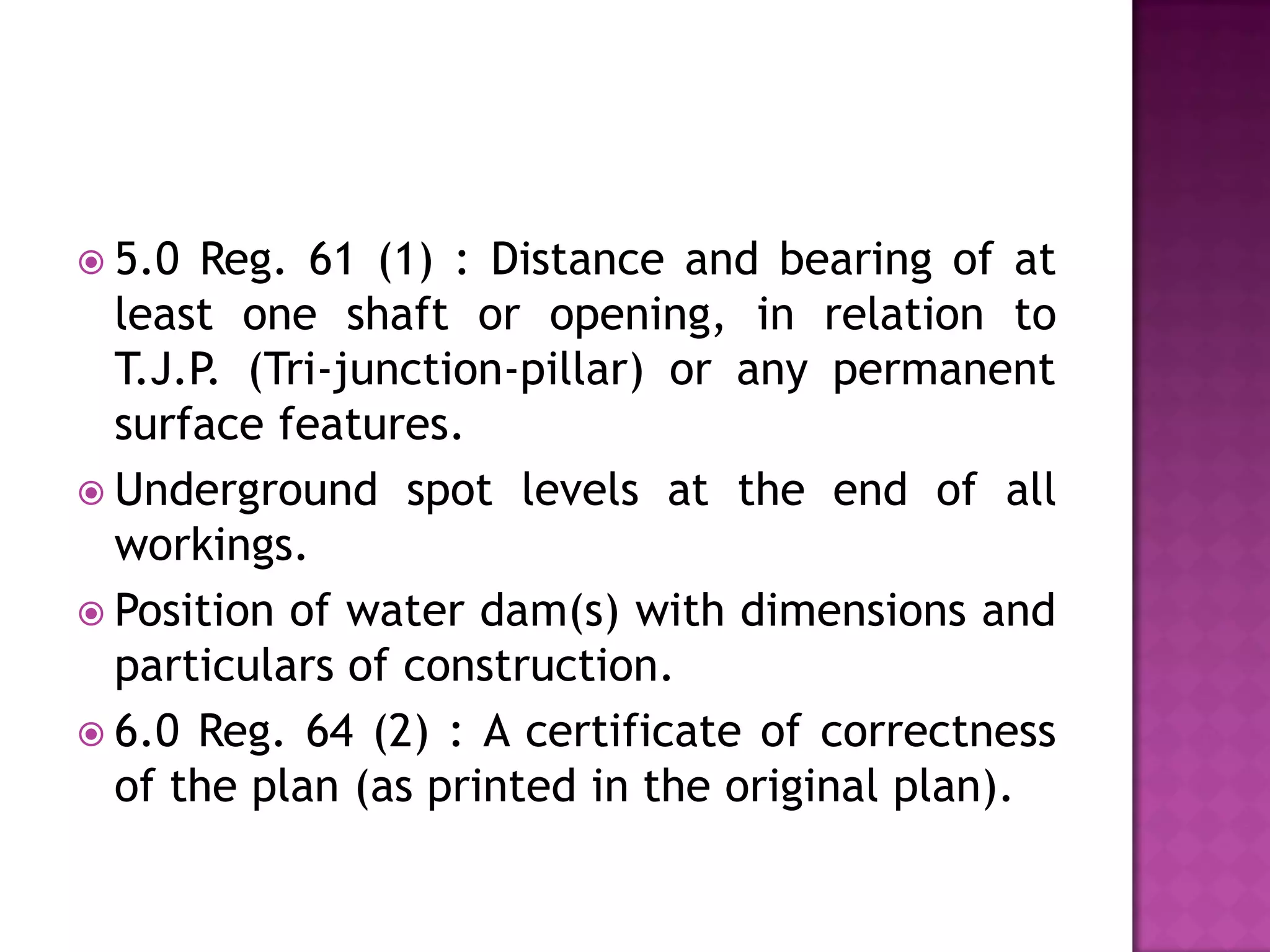  5.0

Reg. 61 (1) : Distance and bearing of at
least one shaft or opening, in relation to
T.J.P. (Tri-junction-pillar) or any permanent
surface features.
 Underground spot levels at the end of all
workings.
 Position of water dam(s) with dimensions and
particulars of construction.
 6.0 Reg. 64 (2) : A certificate of correctness
of the plan (as printed in the original plan).

 