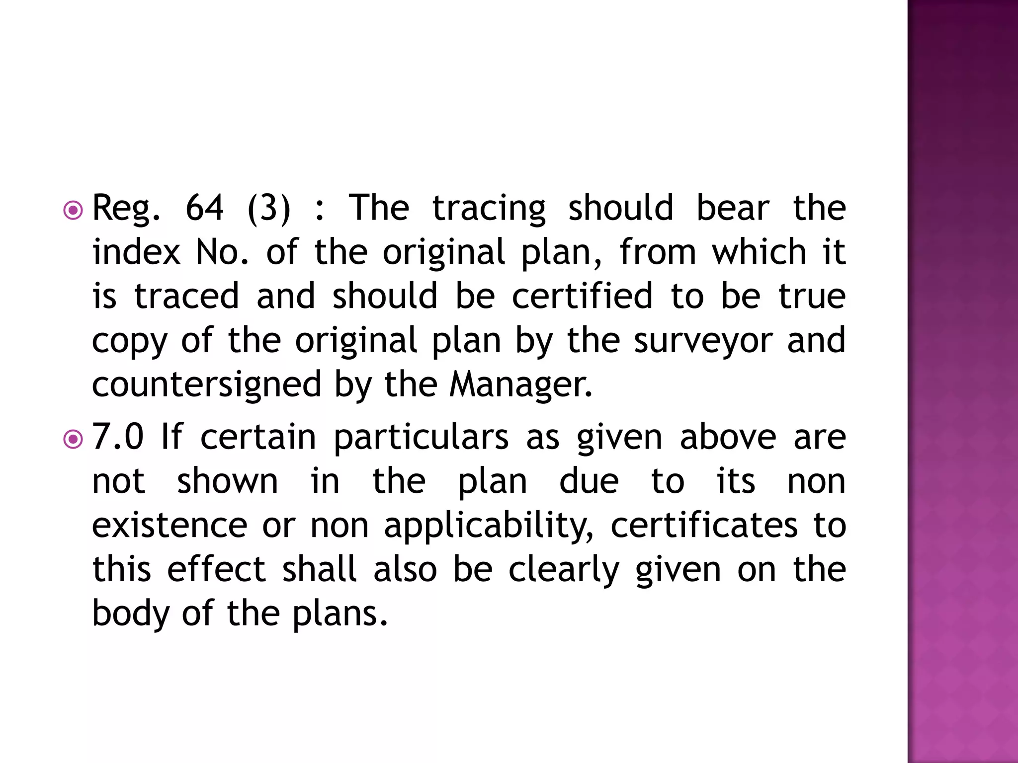  Reg.

64 (3) : The tracing should bear the
index No. of the original plan, from which it
is traced and should be certified to be true
copy of the original plan by the surveyor and
countersigned by the Manager.
 7.0 If certain particulars as given above are
not shown in the plan due to its non
existence or non applicability, certificates to
this effect shall also be clearly given on the
body of the plans.

 