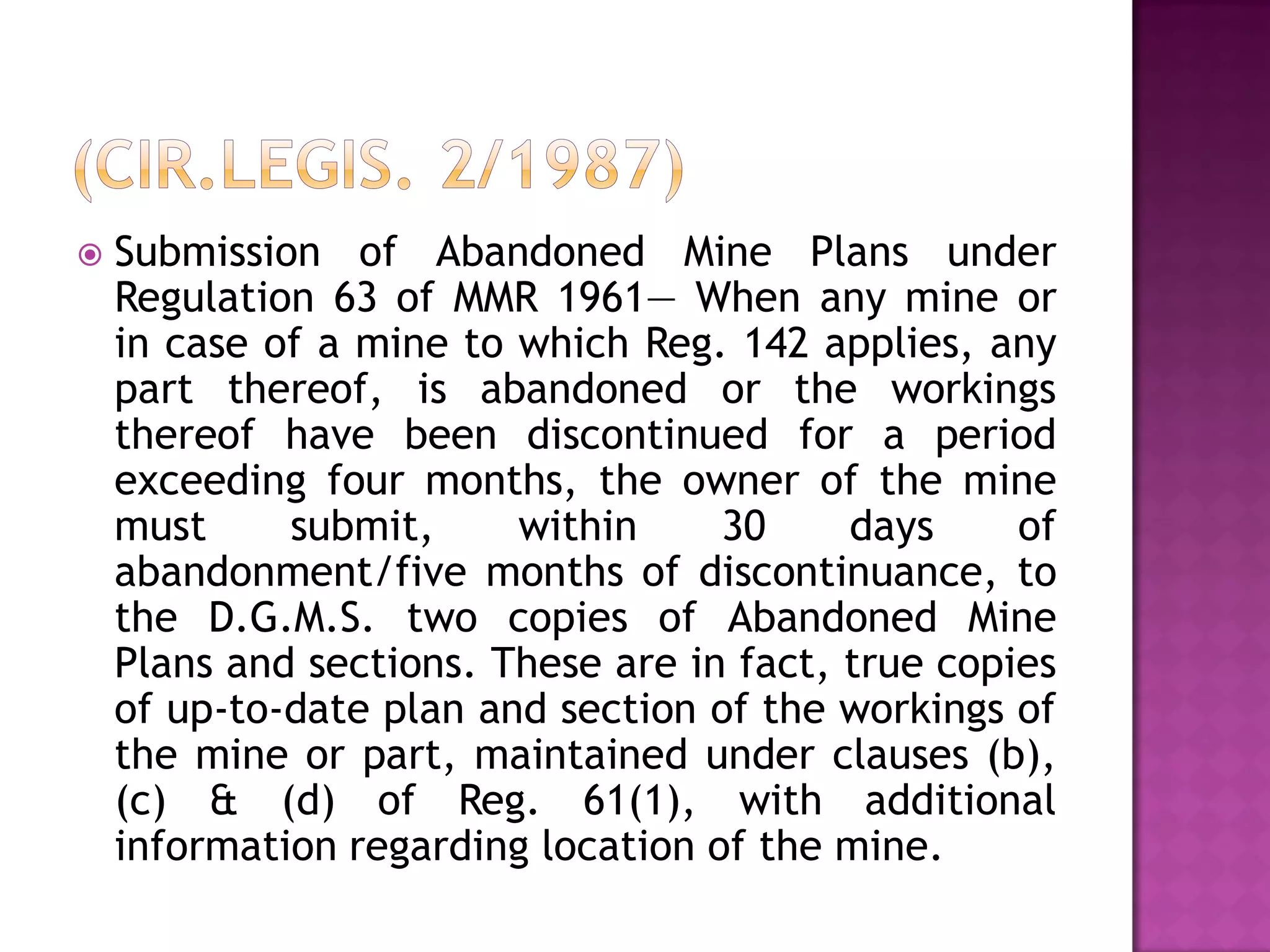 

Submission of Abandoned Mine Plans under
Regulation 63 of MMR 1961— When any mine or
in case of a mine to which Reg. 142 applies, any
part thereof, is abandoned or the workings
thereof have been discontinued for a period
exceeding four months, the owner of the mine
must
submit,
within
30
days
of
abandonment/five months of discontinuance, to
the D.G.M.S. two copies of Abandoned Mine
Plans and sections. These are in fact, true copies
of up-to-date plan and section of the workings of
the mine or part, maintained under clauses (b),
(c) & (d) of Reg. 61(1), with additional
information regarding location of the mine.

 