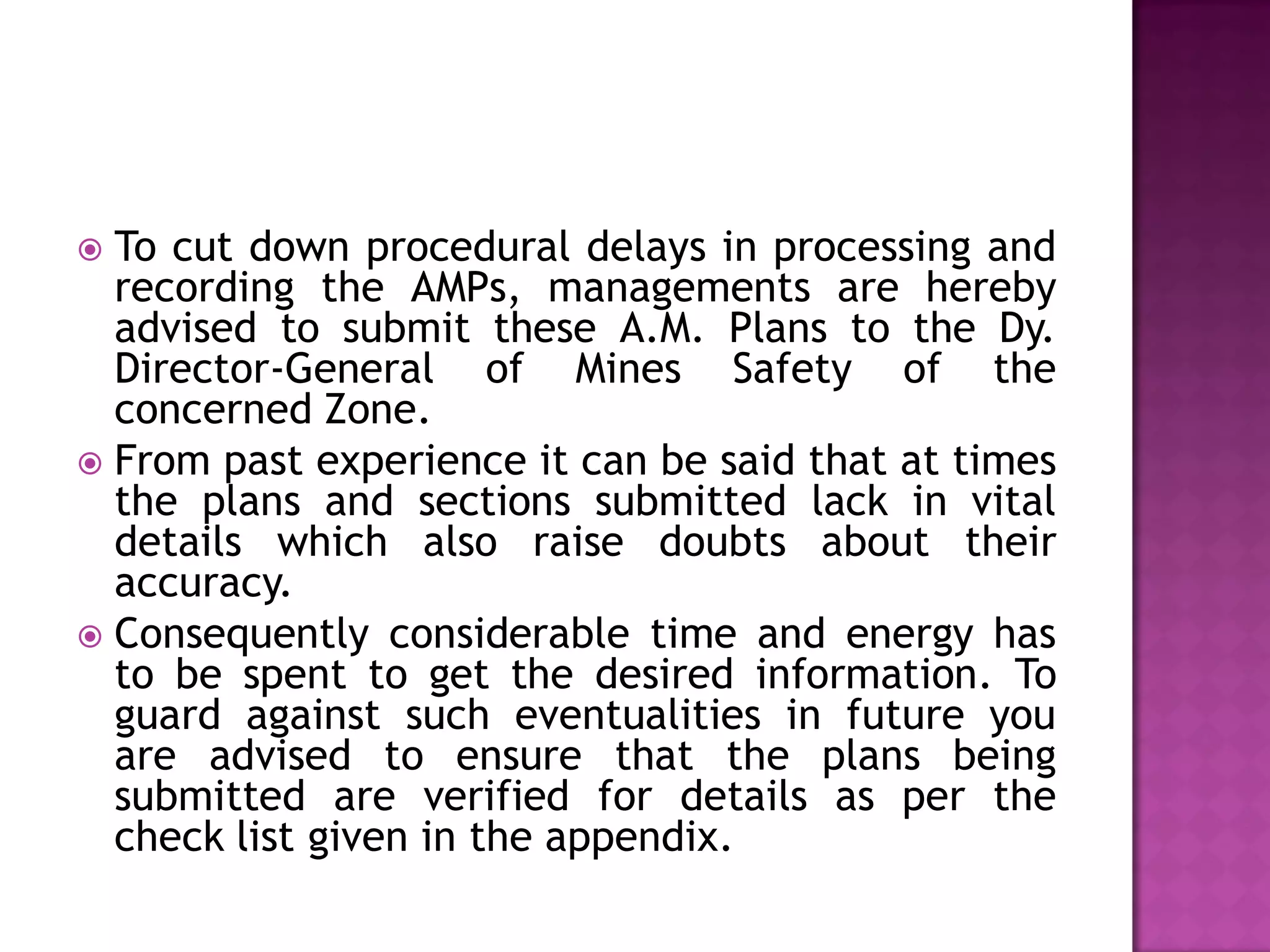 To cut down procedural delays in processing and
recording the AMPs, managements are hereby
advised to submit these A.M. Plans to the Dy.
Director-General of Mines Safety of the
concerned Zone.
 From past experience it can be said that at times
the plans and sections submitted lack in vital
details which also raise doubts about their
accuracy.
 Consequently considerable time and energy has
to be spent to get the desired information. To
guard against such eventualities in future you
are advised to ensure that the plans being
submitted are verified for details as per the
check list given in the appendix.


 