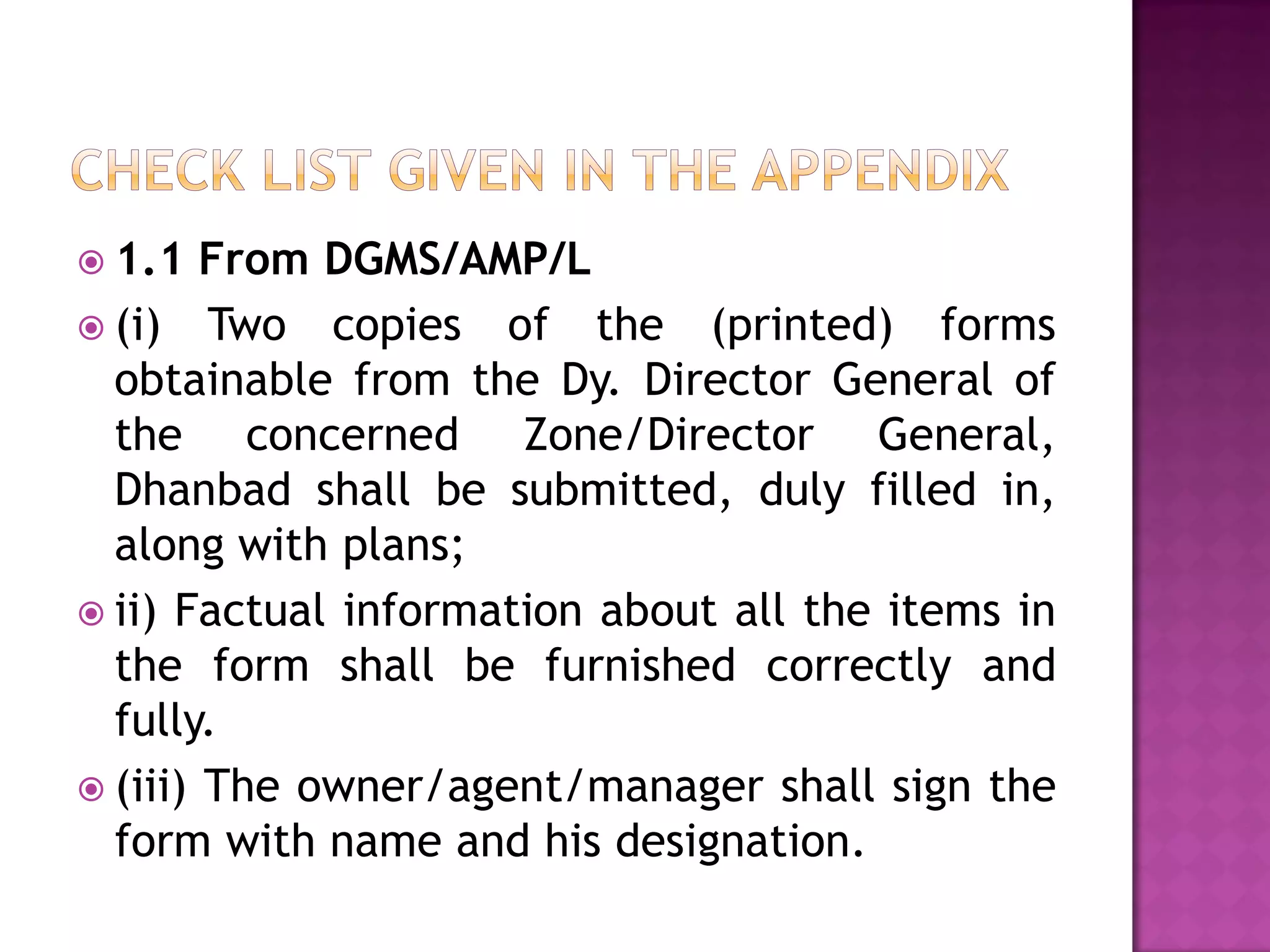  1.1

From DGMS/AMP/L
 (i) Two copies of the (printed) forms
obtainable from the Dy. Director General of
the concerned Zone/Director General,
Dhanbad shall be submitted, duly filled in,
along with plans;
 ii) Factual information about all the items in
the form shall be furnished correctly and
fully.
 (iii) The owner/agent/manager shall sign the
form with name and his designation.

 