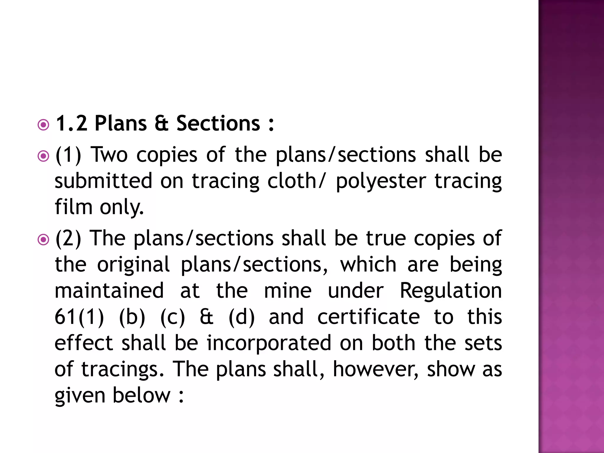  1.2

Plans & Sections :
 (1) Two copies of the plans/sections shall be
submitted on tracing cloth/ polyester tracing
film only.
 (2) The plans/sections shall be true copies of
the original plans/sections, which are being
maintained at the mine under Regulation
61(1) (b) (c) & (d) and certificate to this
effect shall be incorporated on both the sets
of tracings. The plans shall, however, show as
given below :

 