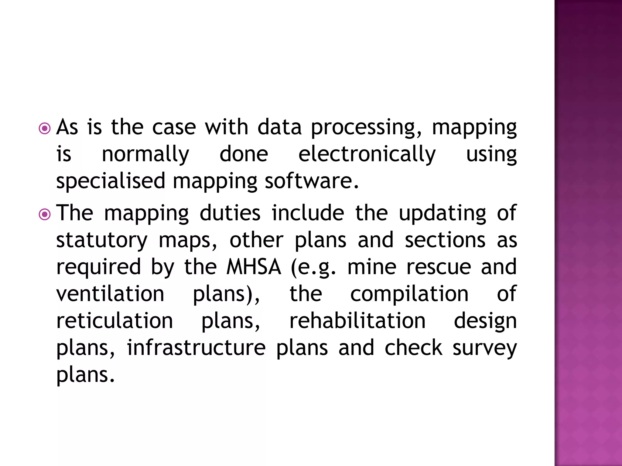  As

is the case with data processing, mapping
is normally done electronically using
specialised mapping software.
 The mapping duties include the updating of
statutory maps, other plans and sections as
required by the MHSA (e.g. mine rescue and
ventilation plans), the compilation of
reticulation plans, rehabilitation design
plans, infrastructure plans and check survey
plans.

 