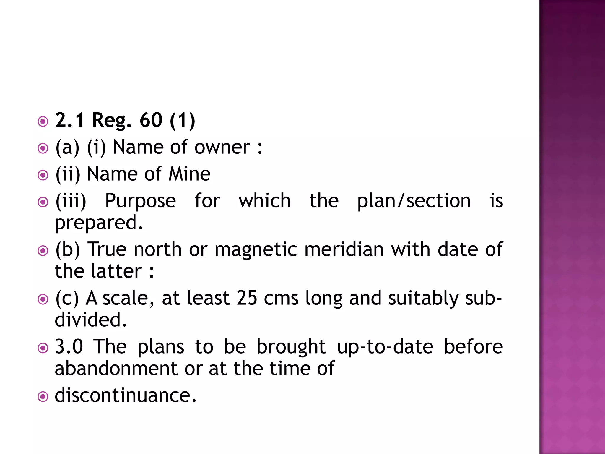 2.1 Reg. 60 (1)
 (a) (i) Name of owner :
 (ii) Name of Mine
 (iii) Purpose for which the plan/section is
prepared.
 (b) True north or magnetic meridian with date of
the latter :
 (c) A scale, at least 25 cms long and suitably subdivided.
 3.0 The plans to be brought up-to-date before
abandonment or at the time of
 discontinuance.


 