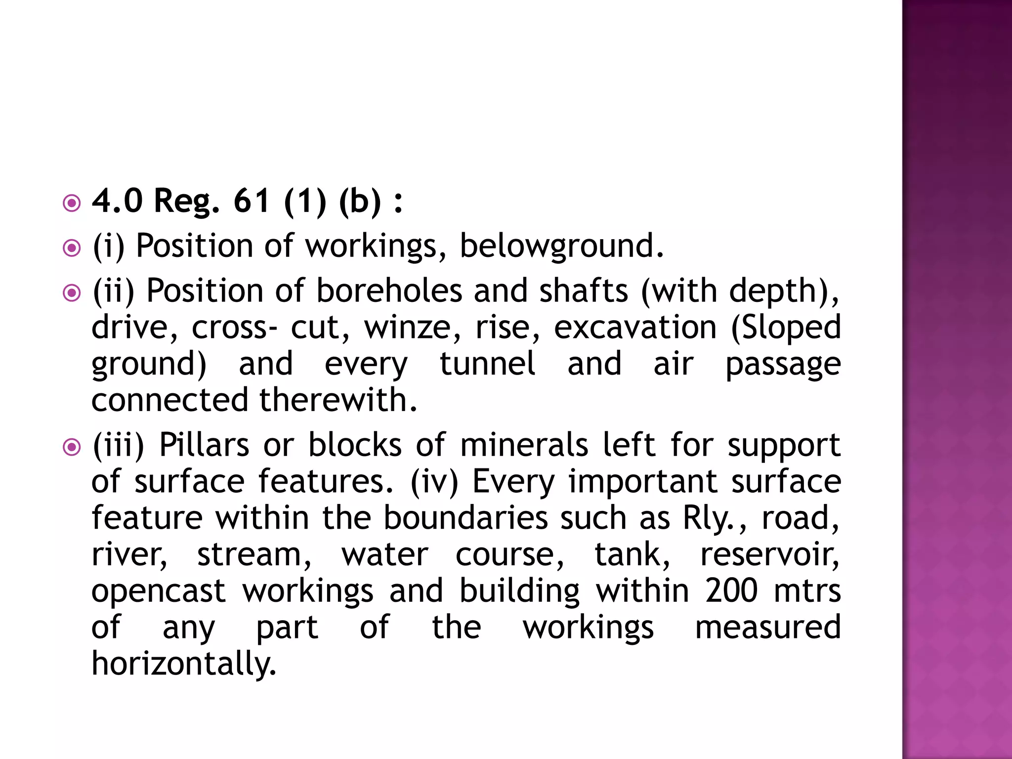 4.0 Reg. 61 (1) (b) :
 (i) Position of workings, belowground.
 (ii) Position of boreholes and shafts (with depth),
drive, cross- cut, winze, rise, excavation (Sloped
ground) and every tunnel and air passage
connected therewith.
 (iii) Pillars or blocks of minerals left for support
of surface features. (iv) Every important surface
feature within the boundaries such as Rly., road,
river, stream, water course, tank, reservoir,
opencast workings and building within 200 mtrs
of any part of the workings measured
horizontally.


 
