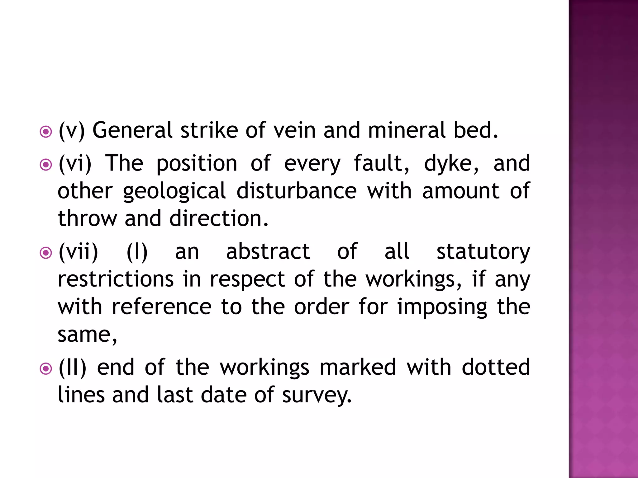  (v)

General strike of vein and mineral bed.
 (vi) The position of every fault, dyke, and
other geological disturbance with amount of
throw and direction.
 (vii)
(I) an abstract of all statutory
restrictions in respect of the workings, if any
with reference to the order for imposing the
same,
 (II) end of the workings marked with dotted
lines and last date of survey.

 