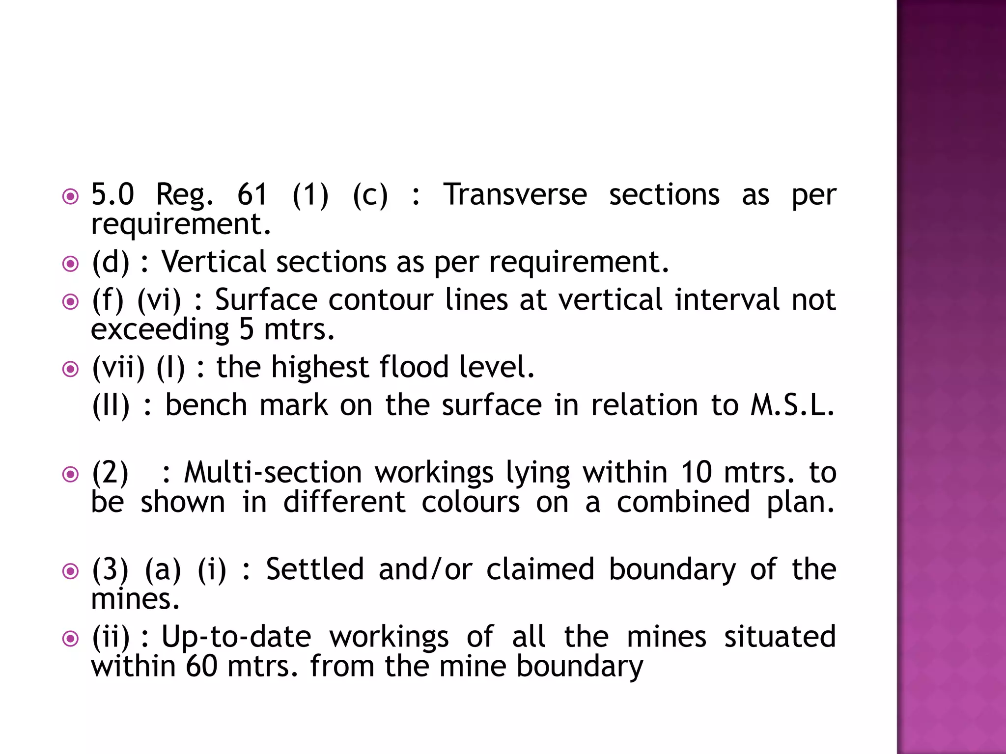 





5.0 Reg. 61 (1) (c) : Transverse sections as per
requirement.
(d) : Vertical sections as per requirement.
(f) (vi) : Surface contour lines at vertical interval not
exceeding 5 mtrs.
(vii) (I) : the highest flood level.
(II) : bench mark on the surface in relation to M.S.L.



(2) : Multi-section workings lying within 10 mtrs. to
be shown in different colours on a combined plan.



(3) (a) (i) : Settled and/or claimed boundary of the
mines.
(ii) : Up-to-date workings of all the mines situated
within 60 mtrs. from the mine boundary



 