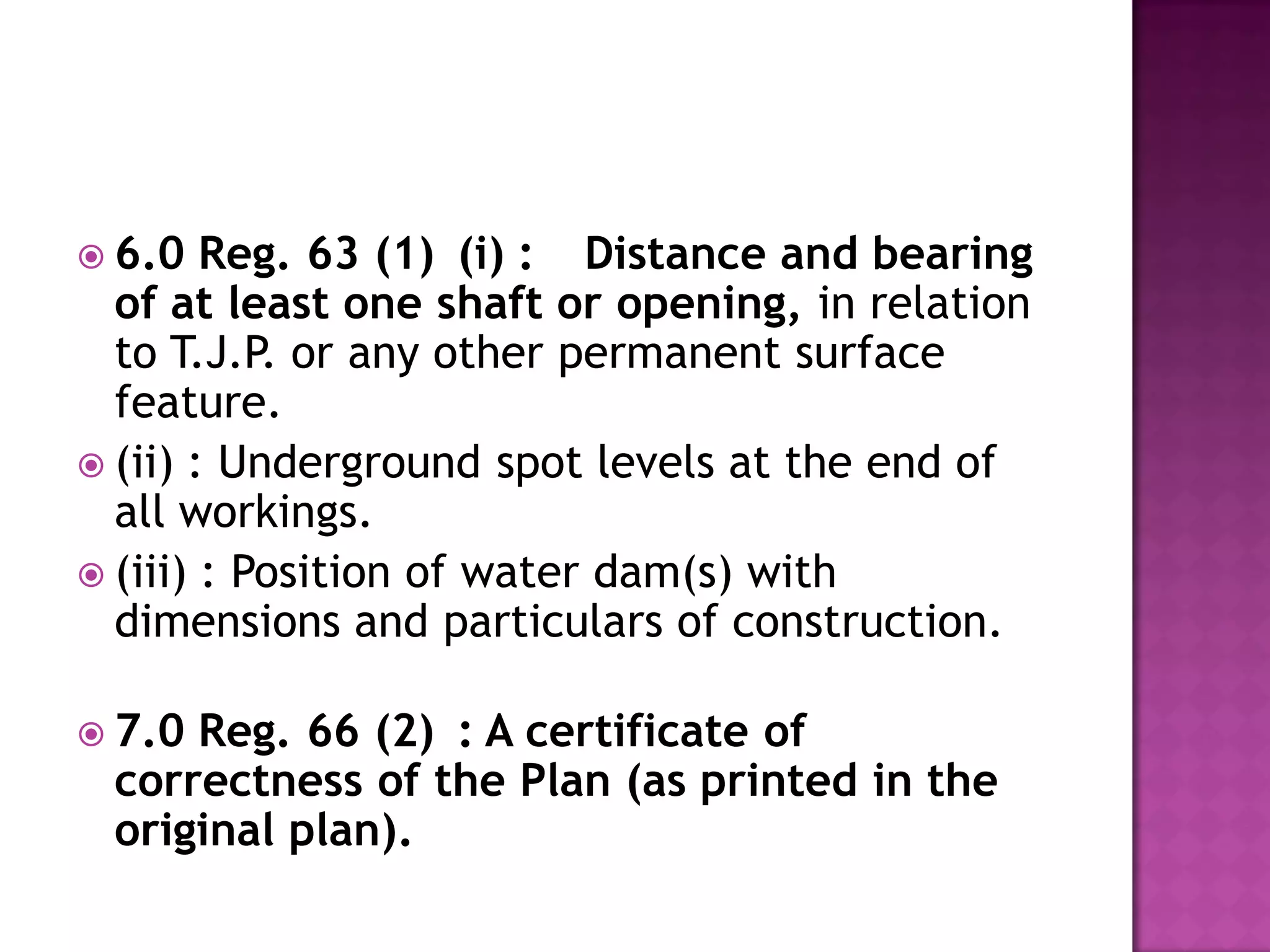  6.0

Reg. 63 (1) (i) : Distance and bearing
of at least one shaft or opening, in relation
to T.J.P. or any other permanent surface
feature.
 (ii) : Underground spot levels at the end of
all workings.
 (iii) : Position of water dam(s) with
dimensions and particulars of construction.
 7.0

Reg. 66 (2) : A certificate of
correctness of the Plan (as printed in the
original plan).

 